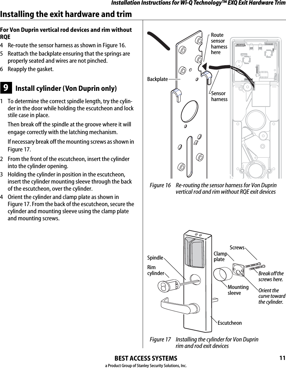 Installation Instructions for Wi-Q Technology™ EXQ Exit Hardware TrimBEST ACCESS SYSTEMSa Product Group of Stanley Security Solutions, Inc.11Installation Instructions for Wi-Q Technology™ EXQ Exit Hardware TrimInstalling the exit hardware and trimFor Von Duprin vertical rod devices and rim without RQE4  Re-route the sensor harness as shown in Figure 16.5  Reattach the backplate ensuring that the springs are properly seated and wires are not pinched.6 Reapply the gasket.9Install cylinder (Von Duprin only)1  To determine the correct spindle length, try the cylin-der in the door while holding the escutcheon and lock stile case in place.Then break off the spindle at the groove where it will engage correctly with the latching mechanism.If necessary break off the mounting screws as shown in Figure 17.2  From the front of the escutcheon, insert the cylinder into the cylinder opening.3  Holding the cylinder in position in the escutcheon, insert the cylinder mounting sleeve through the back of the escutcheon, over the cylinder.4  Orient the cylinder and clamp plate as shown in  Figure 17. From the back of the escutcheon, secure the cylinder and mounting sleeve using the clamp plate and mounting screws. Figure 16 Re-routing the sensor harness for Von Duprin vertical rod and rim without RQE exit devicesRoute sensor harness hereSensor harnessBackplate Figure 17 Installing the cylinder for Von Duprin  rim and rod exit devicesRim cylinderScrewsSpindle Clamp plateBreak off the screws here.Orient the curve toward the cylinder.Mounting sleeveEscutcheon