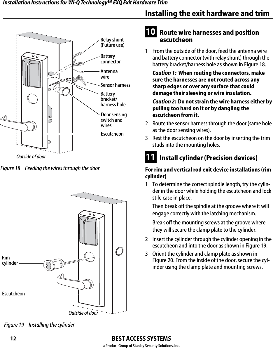 Installation Instructions for Wi-Q Technology™ EXQ Exit Hardware TrimBEST ACCESS SYSTEMSa Product Group of Stanley Security Solutions, Inc.12Installing the exit hardware and trim10 Route wire harnesses and position escutcheon1  From the outside of the door, feed the antenna wire and battery connector (with relay shunt) through the battery bracket/harness hole as shown in Figure 18.Caution 1:  When routing the connectors, make sure the harnesses are not routed across any sharp edges or over any surface that could damage their sleeving or wire insulation. Caution 2:  Do not strain the wire harness either by pulling too hard on it or by dangling the escutcheon from it.2  Route the sensor harness through the door (same hole as the door sensing wires).3  Rest the escutcheon on the door by inserting the trim studs into the mounting holes.11 Install cylinder (Precision devices)For rim and vertical rod exit device installations (rim cylinder)1  To determine the correct spindle length, try the cylin-der in the door while holding the escutcheon and lock stile case in place.Then break off the spindle at the groove where it will engage correctly with the latching mechanism.Break off the mounting screws at the groove where they will secure the clamp plate to the cylinder.2  Insert the cylinder through the cylinder opening in the escutcheon and into the door as shown in Figure 19.3  Orient the cylinder and clamp plate as shown in  Figure 20. From the inside of the door, secure the cyl-inder using the clamp plate and mounting screws. Figure 18 Feeding the wires through the doorEscutcheonOutside of doorBattery connectorBattery bracket/ harness holeRelay shunt (Future use)Antenna wireSensor harnessDoor sensing switch and wiresRim  cylinder Figure 19 Installing the cylinderEscutcheonOutside of door