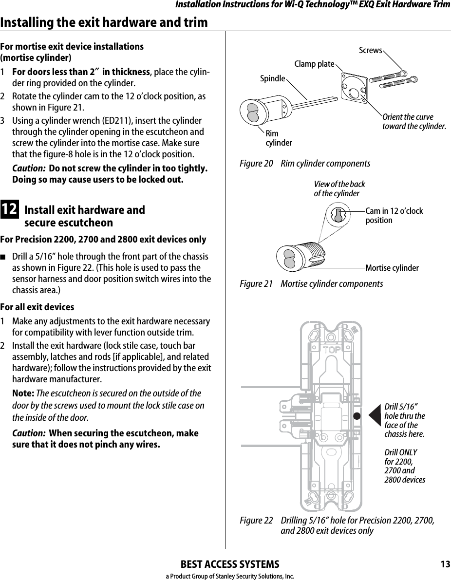Installation Instructions for Wi-Q Technology™ EXQ Exit Hardware TrimBEST ACCESS SYSTEMSa Product Group of Stanley Security Solutions, Inc.13Installation Instructions for Wi-Q Technology™ EXQ Exit Hardware TrimInstalling the exit hardware and trimFor mortise exit device installations  (mortise cylinder)1  For doors less than 2″ in thickness, place the cylin-der ring provided on the cylinder.2  Rotate the cylinder cam to the 12 o’clock position, as shown in Figure 21.3  Using a cylinder wrench (ED211), insert the cylinder through the cylinder opening in the escutcheon and screw the cylinder into the mortise case. Make sure that the figure-8 hole is in the 12 o’clock position.Caution:  Do not screw the cylinder in too tightly. Doing so may cause users to be locked out.12 Install exit hardware and secure escutcheonFor Precision 2200, 2700 and 2800 exit devices only■Drill a 5/16” hole through the front part of the chassis as shown in Figure 22. (This hole is used to pass the sensor harness and door position switch wires into the chassis area.)For all exit devices1  Make any adjustments to the exit hardware necessary for compatibility with lever function outside trim.2  Install the exit hardware (lock stile case, touch bar assembly, latches and rods [if applicable], and related hardware); follow the instructions provided by the exit hardware manufacturer. Note: The escutcheon is secured on the outside of the door by the screws used to mount the lock stile case on the inside of the door. Caution:  When securing the escutcheon, make sure that it does not pinch any wires. Figure 20 Rim cylinder componentsRim cylinderScrewsSpindleClamp plateOrient the curve toward the cylinder. Figure 21 Mortise cylinder componentsMortise cylinderCam in 12 o’clock positionView of the back of the cylinder Figure 22 Drilling 5/16” hole for Precision 2200, 2700, and 2800 exit devices onlyDrill 5/16” hole thru the face of the chassis here.Drill ONLY for 2200, 2700 and 2800 devices