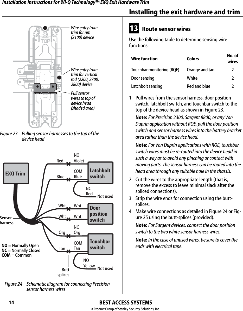 Installation Instructions for Wi-Q Technology™ EXQ Exit Hardware TrimBEST ACCESS SYSTEMSa Product Group of Stanley Security Solutions, Inc.14Installing the exit hardware and trim13 Route sensor wiresUse the following table to determine sensing wire  functions:1  Pull wires from the sensor harness, door position switch, latchbolt switch, and touchbar switch to the top of the device head as shown in Figure 23.Note: For Precision 2300, Sargent 8800, or any Von Duprin application without RQE, pull the door position switch and sensor harness wires into the battery bracket area rather than the device head.Note: For Von Duprin applications with RQE, touchbar switch wires must be re-routed into the device head in such a way as to avoid any pinching or contact with moving parts. The sensor harness can be routed into the head area through any suitable hole in the chassis.2  Cut the wires to the appropriate length (that is, remove the excess to leave minimal slack after the spliced connections).3  Strip the wire ends for connection using the butt-splices.4  Make wire connections as detailed in Figure 24 or Fig-ure 25 using the butt-splices (provided).Note: For Sargent devices, connect the door position switch to the two white sensor harness wires. Note: In the case of unused wires, be sure to cover the ends with electrical tape.Wire function Colors No. ofwiresTouchbar monitoring (RQE) Orange and tan 2Door sensing White 2Latchbolt sensing Red and blue 2 Figure 23 Pulling sensor harnesses to the top of the device headPull sensor wires to top of device head (shaded area)Wire entry from trim for vertical rod (2200, 2700, 2800) deviceWire entry from trim for rim (2100) deviceRed VioletNOBlue BlueCOMWht WhtRedNCNot usedWht WhtOrg OrgNCTan TanCOMLatchboltswitchEXQ TrimDoorpositionswitchTouchbarswitchYellowNONot used Figure 24 Schematic diagram for connecting Precision sensor harness wires Sensor harnessButt splicesNO = Normally OpenNC = Normally ClosedCOM = Common