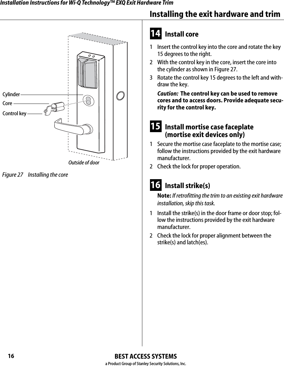 Installation Instructions for Wi-Q Technology™ EXQ Exit Hardware TrimBEST ACCESS SYSTEMSa Product Group of Stanley Security Solutions, Inc.16Installing the exit hardware and trim14 Install core1  Insert the control key into the core and rotate the key 15 degrees to the right.2  With the control key in the core, insert the core into the cylinder as shown in Figure 27.3  Rotate the control key 15 degrees to the left and with-draw the key.Caution:  The control key can be used to remove cores and to access doors. Provide adequate secu-rity for the control key.15 Install mortise case faceplate (mortise exit devices only)1  Secure the mortise case faceplate to the mortise case; follow the instructions provided by the exit hardware manufacturer.2  Check the lock for proper operation.16 Install strike(s)Note: If retrofitting the trim to an existing exit hardware installation, skip this task.1  Install the strike(s) in the door frame or door stop; fol-low the instructions provided by the exit hardware manufacturer.2  Check the lock for proper alignment between the strike(s) and latch(es). Figure 27 Installing the coreControl keyCoreOutside of doorCylinder