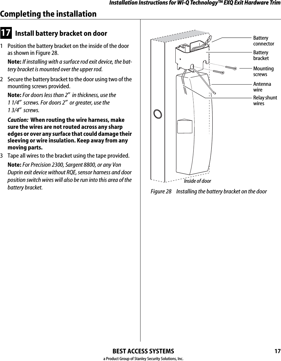 Installation Instructions for Wi-Q Technology™ EXQ Exit Hardware TrimBEST ACCESS SYSTEMSa Product Group of Stanley Security Solutions, Inc.17Installation Instructions for Wi-Q Technology™ EXQ Exit Hardware TrimCompleting the installation17 Install battery bracket on door1  Position the battery bracket on the inside of the door as shown in Figure 28.Note: If installing with a surface rod exit device, the bat-tery bracket is mounted over the upper rod.2  Secure the battery bracket to the door using two of the mounting screws provided.Note: For doors less than 2″ in thickness, use the  1 1/4″ screws. For doors 2″ or greater, use the  1 3/4″ screws.   Caution:  When routing the wire harness, make sure the wires are not routed across any sharp edges or over any surface that could damage their sleeving or wire insulation. Keep away from any moving parts.3  Tape all wires to the bracket using the tape provided.Note: For Precision 2300, Sargent 8800, or any Von Duprin exit device without RQE, sensor harness and door position switch wires will also be run into this area of the battery bracket.  Figure 28 Installing the battery bracket on the doorMounting screwsInside of doorBattery bracketAntenna wireBattery connectorRelay shunt wires