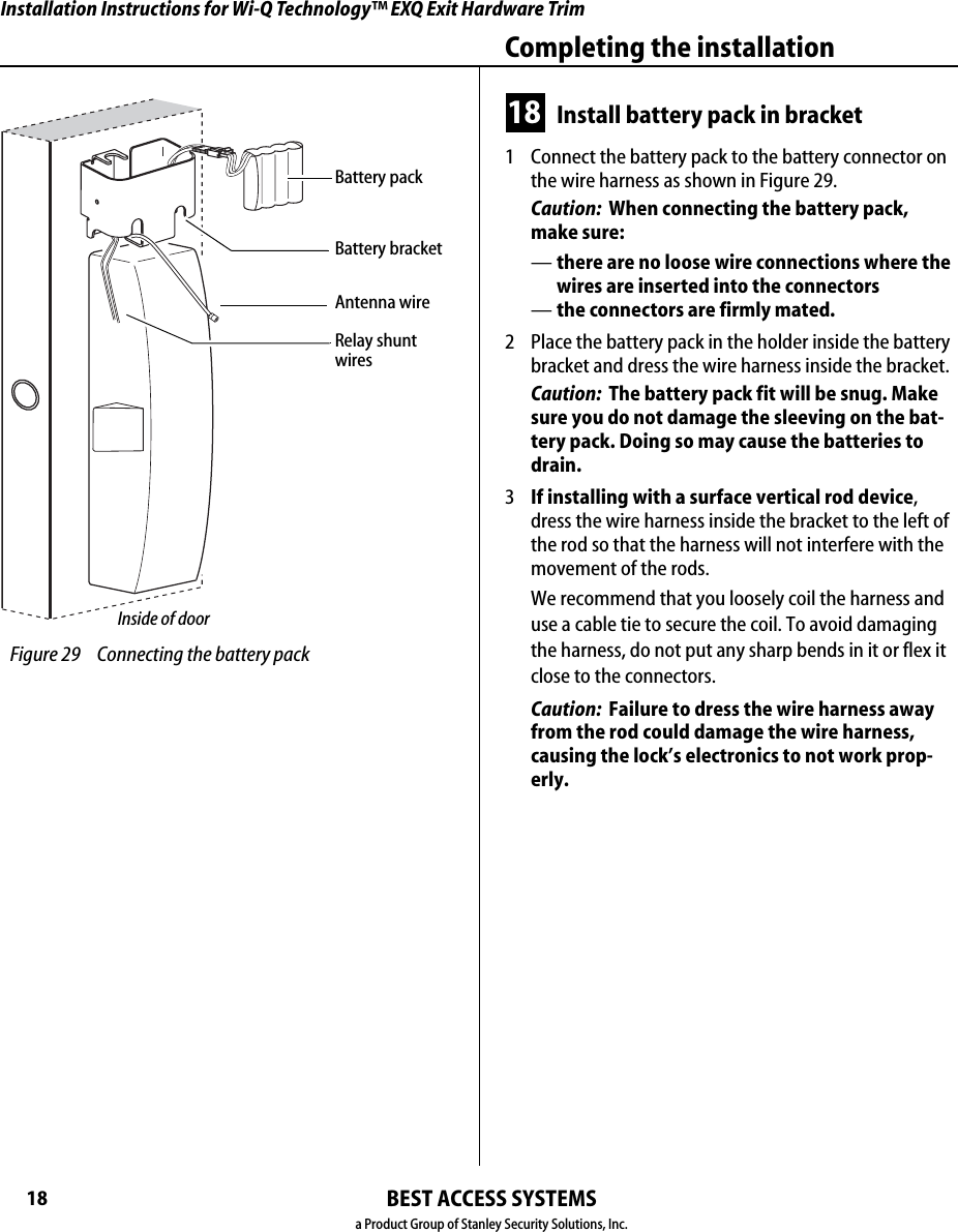 Installation Instructions for Wi-Q Technology™ EXQ Exit Hardware TrimBEST ACCESS SYSTEMSa Product Group of Stanley Security Solutions, Inc.18Completing the installation18 Install battery pack in bracket1  Connect the battery pack to the battery connector on the wire harness as shown in Figure 29.Caution:  When connecting the battery pack,  make sure:—there are no loose wire connections where the wires are inserted into the connectors—the connectors are firmly mated.2  Place the battery pack in the holder inside the battery bracket and dress the wire harness inside the bracket.Caution:  The battery pack fit will be snug. Make sure you do not damage the sleeving on the bat-tery pack. Doing so may cause the batteries to drain.3  If installing with a surface vertical rod device, dress the wire harness inside the bracket to the left of the rod so that the harness will not interfere with the movement of the rods.We recommend that you loosely coil the harness and use a cable tie to secure the coil. To avoid damaging the harness, do not put any sharp bends in it or flex it close to the connectors.Caution:  Failure to dress the wire harness away from the rod could damage the wire harness, causing the lock’s electronics to not work prop-erly. Figure 29 Connecting the battery packBattery packInside of doorBattery bracketAntenna wireRelay shunt wiresInstallation Instructions for Wi-Q Technology™ EXQ Exit Hardware TrimBEST ACCESS SYSTEMSa Product Group of Stanley Security Solutions, Inc.19Installation Instructions for Wi-Q Technology™ EXQ Exit Hardware TrimCompleting the installation19 Install battery/antenna cover1  If installing with a surface vertical rod exit device, carefully use a razor blade to remove the knockouts for the rod from the battery cover. See Figure 30.2  Connect the antenna to its mating connector.3  Coil the antenna wire carefully inside the battery cover.Caution:  Carefully bend, but do not twist or kink the antenna wire. Doing so may significantly reduce or completely interrupt signal transmis-sion.4  Making sure that the battery/antenna cover does not pinch any wires, place the battery/antenna cover over the bracket and battery.5  Secure the battery cover with the provided self-tap-ping screws. Caution:  Tighten screws firmly but do not over-tighten. Over-tightening may strip screw holes or crack the cover. Figure 30 Installing the battery cover over the battery bracket and connecting the antennaBattery/ antenna coverAntenna wireBattery bracketCarefully bend, but DO NOT TWIST OR KINK the antenna wire!Knockout