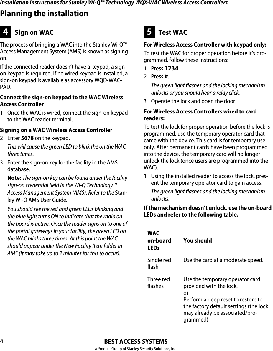 Installation Instructions for Stanley Wi-Q™ Technology WQX-WAC Wireless Access ControllersBEST ACCESS SYSTEMSa Product Group of Stanley Security Solutions, Inc.4Planning the installation4Sign on WACThe process of bringing a WAC into the Stanley Wi-Q™ Access Management System (AMS) is known as signing on. If the connected reader doesn’t have a keypad, a sign-on keypad is required. If no wired keypad is installed, a sign-on keypad is available as accessory WQD-WAC-PAD.Connect the sign-on keypad to the WAC Wireless Access Controller1  Once the WAC is wired, connect the sign-on keypad to the WAC reader terminal.Signing on a WAC Wireless Access Controller2 Enter 5678 on the keypad.This will cause the green LED to blink the on the WAC three times.3  Enter the sign-on key for the facility in the AMS database.Note: The sign-on key can be found under the facility sign-on credential field in the Wi-Q Technology™ Access Management System (AMS). Refer to the Stan-ley Wi-Q AMS User Guide. You should see the red and green LEDs blinking and the blue light turns ON to indicate that the radio on the board is active. Once the reader signs on to one of the portal gateways in your facility, the green LED on the WAC blinks three times. At this point the WAC should appear under the New Facility Item folder in AMS (it may take up to 2 minutes for this to occur).5Test WACFor Wireless Access Controller with keypad only:To test the WAC for proper operation before It’s pro-grammed, follow these instructions:1 Press 1234.2 Press #.The green light flashes and the locking mechanism unlocks or you should hear a relay click.3  Operate the lock and open the door.For Wireless Access Controllers wired to card  readers:To test the lock for proper operation before the lock is programmed, use the temporary operator card that came with the device. This card is for temporary use only. After permanent cards have been programmed into the device, the temporary card will no longer unlock the lock (once users are programmed into the WAC).1  Using the installed reader to access the lock, pres-ent the temporary operator card to gain access.The green light flashes and the locking mechanism unlocks.If the mechanism doesn’t unlock, use the on-board LEDs and refer to the following table.WAC  on-board LEDsYou shouldSingle red flashUse the card at a moderate speed.Three red flashesUse the temporary operator card provided with the lock.orPerform a deep reset to restore to the factory default settings (the lock may already be associated/pro-grammed)Installation Instructions for Stanley Wi-Q™ Technology WQX-WAC Wireless Access Controllers5Installation Instructions for Stanley Wi-Q™ Technology WQX-WAC Wireless Access ControllersPlanning the installationBEST ACCESS SYSTEMSa Product Group of Stanley Security Solutions, Inc.Resetting the WACThe WAC has two reset functions:■Soft reset – restores previous functionality. Use this under normal operation. It will reset the WAC, but DOES NOT ERASE USERS.■Hard reset – restores factory settings. Use this reset only when moving the WAC or after exhausting all other troubleshooting options.none Check the battery connection.no blue lightReset. Sign-on the WAC using the sign-on procedure.LEDs You shouldSingle red flashUse the card at a moderate speed.Three red flashesUse the temporary operator card provided with the lock.WAC  on-board LEDsYou shouldUsing the soft reset function■Hold the reset button until the green LED flashes five times and then release. See Figure 3.Lights will alternate red/green rapidly.The WAC is restored to its previous functionalityUsing the hard reset functionCaution:  Use this procedure only to restore the factory default settings. Performing these steps will erase all user data that may have been  programmed into the WAC.■Hold the reset button for up to 30 seconds — until the green LED flashes and then the red LED flashes three times. Then release. See Figure 3.All users are erased and the WAC is restored to its  factory default settings. Figure 3 Using the reset buttonReset  button