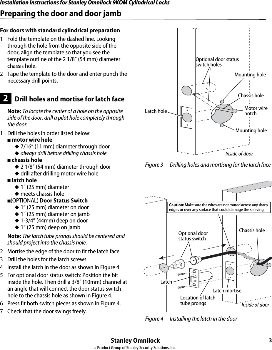 Installation Instructions for Stanley Omnilock 9KOM Cylindrical LocksStanley Omnilocka Product Group of Stanley Security Solutions, Inc.3Installation Instructions for Stanley Omnilock 9KOM Cylindrical LocksPreparing the door and door jambFor doors with standard cylindrical preparation1  Fold the template on the dashed line. Looking through the hole from the opposite side of the door, align the template so that you see the template outline of the 2 1/8” (54 mm) diameter chassis hole.2  Tape the template to the door and enter punch the necessary drill points.2Drill holes and mortise for latch faceNote: To locate the center of a hole on the opposite side of the door, drill a pilot hole completely through the door.1  Drill the holes in order listed below:■ motor wire hole◆ 7/16” (11 mm) diameter through door ◆ always drill before drilling chassis hole■ chassis hole ◆ 2 1/8” (54 mm) diameter through door◆ drill after drilling motor wire hole■ latch hole◆ 1” (25 mm) diameter◆ meets chassis hole■(OPTIONAL) Door Status Switch◆ 1” (25 mm) diameter on door◆ 1” (25 mm) diameter on jamb◆ 1-3/4” (44mm) deep on door◆ 1” (25 mm) deep on jambNote: The latch tube prongs should be centered and should project into the chassis hole.2  Mortise the edge of the door to fit the latch face.3  Drill the holes for the latch screws.4  Install the latch in the door as shown in Figure 4.5  For optional door status switch: Position the bit inside the hole. Then drill a 3/8” (10mm) channel at an angle that will connect the door status switch hole to the chassis hole as shown in Figure 4.6  Press fit both switch pieces as shown in Figure 4.7  Check that the door swings freely. Figure 3 Drilling holes and mortising for the latch faceLatch holeInside of doorOptional door status switch holesMounting holeChassis holeMotor wire notchMounting hole Figure 4 Installing the latch in the doorLocation of latchtube prongsChassis holeInside of doorOptional door status switch Caution: Make sure the wires are not routed across any sharp edges or over any surface that could damage the sleeving. Latch mortiseLatch