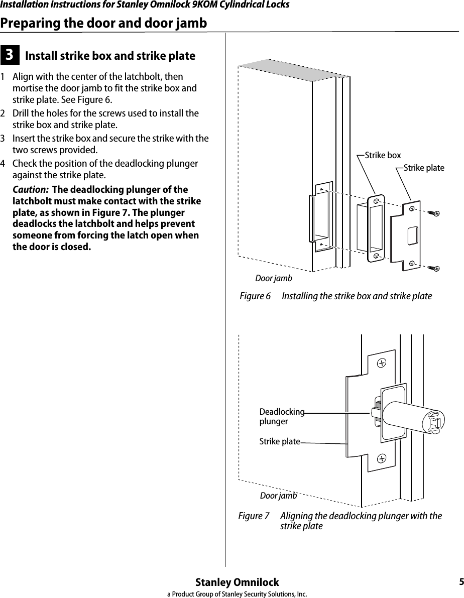 Installation Instructions for Stanley Omnilock 9KOM Cylindrical LocksStanley Omnilocka Product Group of Stanley Security Solutions, Inc.5Installation Instructions for Stanley Omnilock 9KOM Cylindrical LocksPreparing the door and door jamb3Install strike box and strike plate1  Align with the center of the latchbolt, then mortise the door jamb to fit the strike box and strike plate. See Figure 6.2  Drill the holes for the screws used to install the strike box and strike plate.3  Insert the strike box and secure the strike with the two screws provided.4  Check the position of the deadlocking plunger against the strike plate.Caution:  The deadlocking plunger of the latchbolt must make contact with the strike plate, as shown in Figure 7. The plunger deadlocks the latchbolt and helps prevent someone from forcing the latch open when the door is closed. Figure 6 Installing the strike box and strike plateStrike boxStrike plateDoor jamb Figure 7 Aligning the deadlocking plunger with the strike plateStrike plateDeadlocking plungerDoor jamb