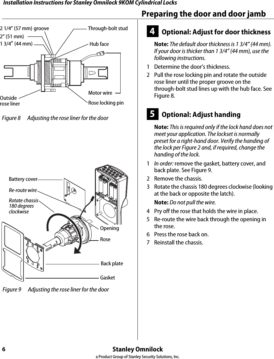 Installation Instructions for Stanley Omnilock 9KOM Cylindrical LocksStanley Omnilocka Product Group of Stanley Security Solutions, Inc.6Preparing the door and door jamb4Optional: Adjust for door thicknessNote: The default door thickness is 1 3/4” (44 mm). If your door is thicker than 1 3/4” (44 mm), use the following instructions.1  Determine the door’s thickness.2  Pull the rose locking pin and rotate the outside rose liner until the proper groove on the through-bolt stud lines up with the hub face. See Figure 8.5Optional: Adjust handingNote: This is required only if the lock hand does not meet your application. The lockset is normally preset for a right-hand door. Verify the handing of the lock per Figure 2 and, if required, change the handing of the lock.1  In order: remove the gasket, battery cover, and back plate. See Figure 9.2  Remove the chassis.3  Rotate the chassis 180 degrees clockwise (looking at the back or opposite the latch). Note: Do not pull the wire.4  Pry off the rose that holds the wire in place.5  Re-route the wire back through the opening in the rose.6  Press the rose back on.7  Reinstall the chassis. Figure 8 Adjusting the rose liner for the door 1 3/4” (44 mm)2” (51 mm)2 1/4” (57 mm)groove Through-bolt studHub faceOutside rose liner Rose locking pinMotor wire Figure 9 Adjusting the rose liner for the door GasketBattery coverBack plateRotate chassis 180 degrees clockwiseRoseRe-route wireOpeningInstallation Instructions for Stanley Omnilock 9KOM Cylindrical LocksStanley Omnilocka Product Group of Stanley Security Solutions, Inc.7Installation Instructions for Stanley Omnilock 9KOM Cylindrical LocksInstalling the lock6Install batteriesFour alkaline AA batteries (or two weatherized packs, if installing a weatherized unit) are furnished with your Omnilock system and must be installed before proceeding.Note: For the Extreme Weatherized model, see Installation Addendum for Stanley Omnilock 9KOM Extreme Weatherized Locks (T83319) for battery and escutcheon installation.1  Remove the gasket from the rear of the housing assembly as shown in Figure 10.2  Remove the screw from the battery cover and remove the cover.3  Install batteries with proper polarity as shown in Figure 11. (For weatherized battery packs, simply connect the wires from the battery pack to the circuit board as shown in Figure 12.)Note: Be sure red and black motor wires are connected before attempting step 4. Align the wires together so that the wire colors match.4  Press and hold the reset button on the PC board (as shown in Figure 11) until the green light on the keypad flashes (about three seconds), then release the button. If the green light does not flash see “Troubleshooting” on page 10.5  Replace the battery cover. See Figure 10. Make sure that the tabs on the lower edge of the battery cover are hooked over the edge of the back plate and secure the cover with the screw.6  Replace the gasket. See Figure 10. Make sure that it is inside the edge of the housing.7  A label on the housing assembly battery cover indicates the magnetic card track (track 2 or track 3) that the system is set to read. See Figure 10.Figure 10 Installing batteriesHousing assemblyAA BatteriesBack plateBattery coverGasket Pan headTrack setting labelReset buttonMotor connectorRed wireBlack wireTerminal block Figure 11 Using the reset button  Figure 12 Weatherized battery packs