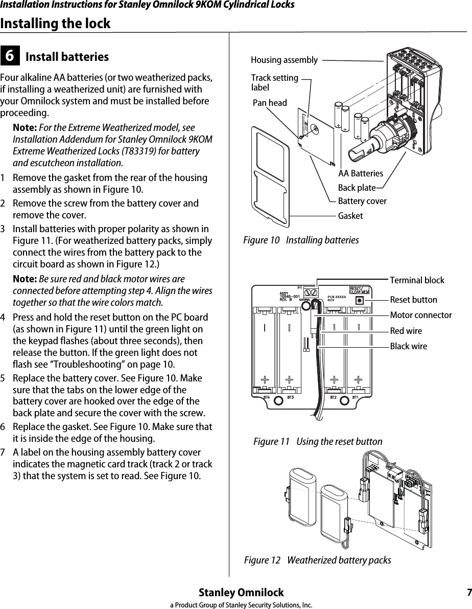 Installation Instructions for Stanley Omnilock 9KOM Cylindrical LocksStanley Omnilocka Product Group of Stanley Security Solutions, Inc.6Preparing the door and door jamb4Optional: Adjust for door thicknessNote: The default door thickness is 1 3/4” (44 mm). If your door is thicker than 1 3/4” (44 mm), use the following instructions.1  Determine the door’s thickness.2  Pull the rose locking pin and rotate the outside rose liner until the proper groove on the through-bolt stud lines up with the hub face. See Figure 8.5Optional: Adjust handingNote: This is required only if the lock hand does not meet your application. The lockset is normally preset for a right-hand door. Verify the handing of the lock per Figure 2 and, if required, change the handing of the lock.1  In order: remove the gasket, battery cover, and back plate. See Figure 9.2  Remove the chassis.3  Rotate the chassis 180 degrees clockwise (looking at the back or opposite the latch). Note: Do not pull the wire.4  Pry off the rose that holds the wire in place.5  Re-route the wire back through the opening in the rose.6  Press the rose back on.7  Reinstall the chassis. Figure 8 Adjusting the rose liner for the door 1 3/4” (44 mm)2” (51 mm)2 1/4” (57 mm)groove Through-bolt studHub faceOutside rose liner Rose locking pinMotor wire Figure 9 Adjusting the rose liner for the door GasketBattery coverBack plateRotate chassis 180 degrees clockwiseRoseRe-route wireOpeningInstallation Instructions for Stanley Omnilock 9KOM Cylindrical LocksStanley Omnilocka Product Group of Stanley Security Solutions, Inc.7Installation Instructions for Stanley Omnilock 9KOM Cylindrical LocksInstalling the lock6Install batteriesFour alkaline AA batteries (or two weatherized packs, if installing a weatherized unit) are furnished with your Omnilock system and must be installed before proceeding.Note: For the Extreme Weatherized model, see Installation Addendum for Stanley Omnilock 9KOM Extreme Weatherized Locks (T83319) for battery and escutcheon installation.1  Remove the gasket from the rear of the housing assembly as shown in Figure 10.2  Remove the screw from the battery cover and remove the cover.3  Install batteries with proper polarity as shown in Figure 11. (For weatherized battery packs, simply connect the wires from the battery pack to the circuit board as shown in Figure 12.)Note: Be sure red and black motor wires are connected before attempting step 4. Align the wires together so that the wire colors match.4  Press and hold the reset button on the PC board (as shown in Figure 11) until the green light on the keypad flashes (about three seconds), then release the button. If the green light does not flash see “Troubleshooting” on page 10.5  Replace the battery cover. See Figure 10. Make sure that the tabs on the lower edge of the battery cover are hooked over the edge of the back plate and secure the cover with the screw.6  Replace the gasket. See Figure 10. Make sure that it is inside the edge of the housing.7  A label on the housing assembly battery cover indicates the magnetic card track (track 2 or track 3) that the system is set to read. See Figure 10.Figure 10 Installing batteriesHousing assemblyAA BatteriesBack plateBattery coverGasket Pan headTrack setting labelReset buttonMotor connectorRed wireBlack wireTerminal block Figure 11 Using the reset button  Figure 12 Weatherized battery packs