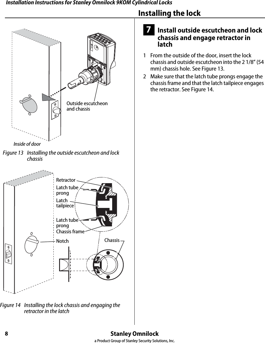 Installation Instructions for Stanley Omnilock 9KOM Cylindrical LocksStanley Omnilocka Product Group of Stanley Security Solutions, Inc.8Installing the lock7Install outside escutcheon and lock chassis and engage retractor in latch1  From the outside of the door, insert the lock chassis and outside escutcheon into the 2 1/8” (54 mm) chassis hole. See Figure 13.2  Make sure that the latch tube prongs engage the chassis frame and that the latch tailpiece engages the retractor. See Figure 14. Figure 13 Installing the outside escutcheon and lock chassisInside of doorOutside escutcheon and chassis Figure 14 Installing the lock chassis and engaging the retractor in the latchLatch tubeprongRetractorLatch tailpieceChassisChassis frameLatch tubeprongNotchInstallation Instructions for Stanley Omnilock 9KOM Cylindrical LocksStanley Omnilocka Product Group of Stanley Security Solutions, Inc.9Installation Instructions for Stanley Omnilock 9KOM Cylindrical LocksInstalling the lock8Install through-bolts, inside rose and lever1  Place the inside rose liner on the chassis, aligning the holes in the rose liner with the holes prepared in the door as shown in Figure 15.2  Install the through-bolts through the rose liner and door in the top and bottom holes.3  Tighten the rose liner on the door with the through-bolts.4  Press the inside rose onto the rose liner.5  Push the inside lever onto the chassis shaft until it clicks in place.9Install outside lever, core and throw memberFor a non-IC lever handle1  Place the cylinder inside the outside lever. See Figure 16.2  Install the retainer into the outside lever.3  Insert the key into the cylinder and rotate the key 90 degrees clockwise. Slide the lever assembly onto the chassis shaft until the lever clicks as it engages against the lever catch.4  Pull on the lever to test that the lever catch is engaged. Turn the key back to the original position and remove it from the cylinder.For interchangeable core handles1  Push the outside lever onto the chassis shaft until the lever clicks as it engages against the lever catch.2  Install the blocking plate onto the throw member, then install the throw member in the core. See Figure 17.Caution:  You must use the blocking plate to prevent unauthorized access.For 6-pin core only: Install the plastic spacer (not shown, supplied with permanent cores), instead of the blocking plate, on the throw member. Figure 15 Installing the through-bolts and rose liner Through-boltInside of doorRose linerInside roseChassis shaft Figure 16 Installing outside lever (applies to both IC and non-IC levers)KeyOutside leverPush pinRetainerCylinder Figure 17 Installing the coreCoreControl keyThrow memberBlocking plate