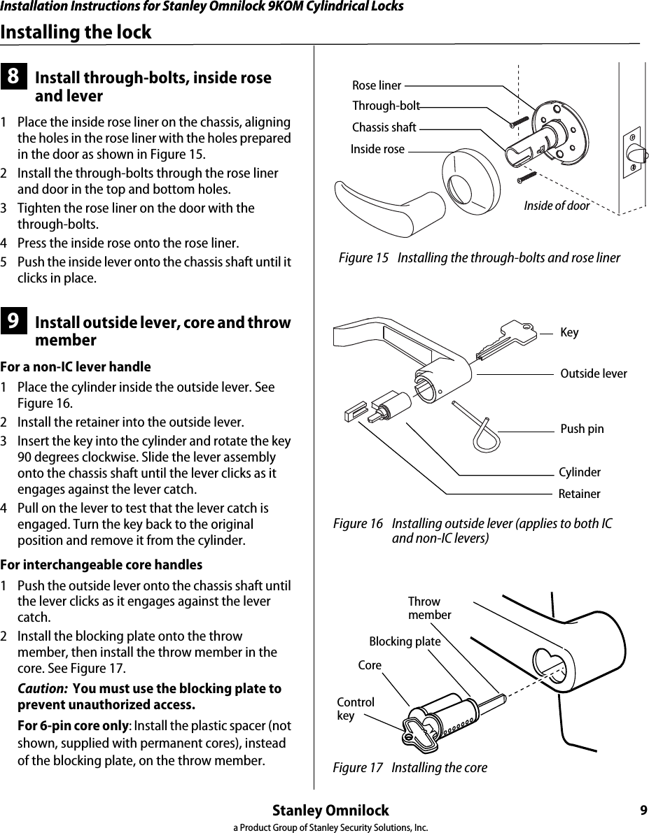 Installation Instructions for Stanley Omnilock 9KOM Cylindrical LocksStanley Omnilocka Product Group of Stanley Security Solutions, Inc.9Installation Instructions for Stanley Omnilock 9KOM Cylindrical LocksInstalling the lock8Install through-bolts, inside rose and lever1  Place the inside rose liner on the chassis, aligning the holes in the rose liner with the holes prepared in the door as shown in Figure 15.2  Install the through-bolts through the rose liner and door in the top and bottom holes.3  Tighten the rose liner on the door with the through-bolts.4  Press the inside rose onto the rose liner.5  Push the inside lever onto the chassis shaft until it clicks in place.9Install outside lever, core and throw memberFor a non-IC lever handle1  Place the cylinder inside the outside lever. See Figure 16.2  Install the retainer into the outside lever.3  Insert the key into the cylinder and rotate the key 90 degrees clockwise. Slide the lever assembly onto the chassis shaft until the lever clicks as it engages against the lever catch.4  Pull on the lever to test that the lever catch is engaged. Turn the key back to the original position and remove it from the cylinder.For interchangeable core handles1  Push the outside lever onto the chassis shaft until the lever clicks as it engages against the lever catch.2  Install the blocking plate onto the throw member, then install the throw member in the core. See Figure 17.Caution:  You must use the blocking plate to prevent unauthorized access.For 6-pin core only: Install the plastic spacer (not shown, supplied with permanent cores), instead of the blocking plate, on the throw member. Figure 15 Installing the through-bolts and rose liner Through-boltInside of doorRose linerInside roseChassis shaft Figure 16 Installing outside lever (applies to both IC and non-IC levers)KeyOutside leverPush pinRetainerCylinder Figure 17 Installing the coreCoreControl keyThrow memberBlocking plate