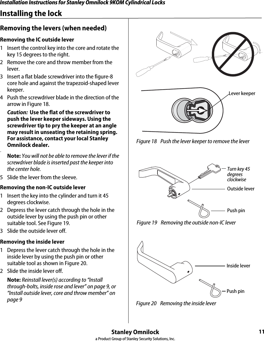 Installation Instructions for Stanley Omnilock 9KOM Cylindrical LocksStanley Omnilocka Product Group of Stanley Security Solutions, Inc.11Installation Instructions for Stanley Omnilock 9KOM Cylindrical LocksInstalling the lockRemoving the levers (when needed)Removing the IC outside lever 1  Insert the control key into the core and rotate the key 15 degrees to the right.2  Remove the core and throw member from the lever.3  Insert a flat blade screwdriver into the figure-8 core hole and against the trapezoid-shaped lever keeper.4  Push the screwdriver blade in the direction of the arrow in Figure 18.Caution:  Use the flat of the screwdriver to push the lever keeper sideways. Using the screwdriver tip to pry the keeper at an angle may result in unseating the retaining spring. For assistance, contact your local Stanley Omnilock dealer.MNote: You will not be able to remove the lever if the screwdriver blade is inserted past the keeper into the center hole. 5  Slide the lever from the sleeve.Removing the non-IC outside lever1  Insert the key into the cylinder and turn it 45 degrees clockwise.2  Depress the lever catch through the hole in the outside lever by using the push pin or other suitable tool. See Figure 19.3  Slide the outside lever off.Removing the inside lever1  Depress the lever catch through the hole in the inside lever by using the push pin or other suitable tool as shown in Figure 20.2  Slide the inside lever off.Note: Reinstall lever(s) according to “Install through-bolts, inside rose and lever” on page 9, or “Install outside lever, core and throw member” on page 9 Figure 18 Push the lever keeper to remove the leverLever keeper Figure 19 Removing the outside non-IC leverPush pinOutside leverTurn key 45 degrees clockwise Figure 20 Removing the inside leverPush pinInside lever