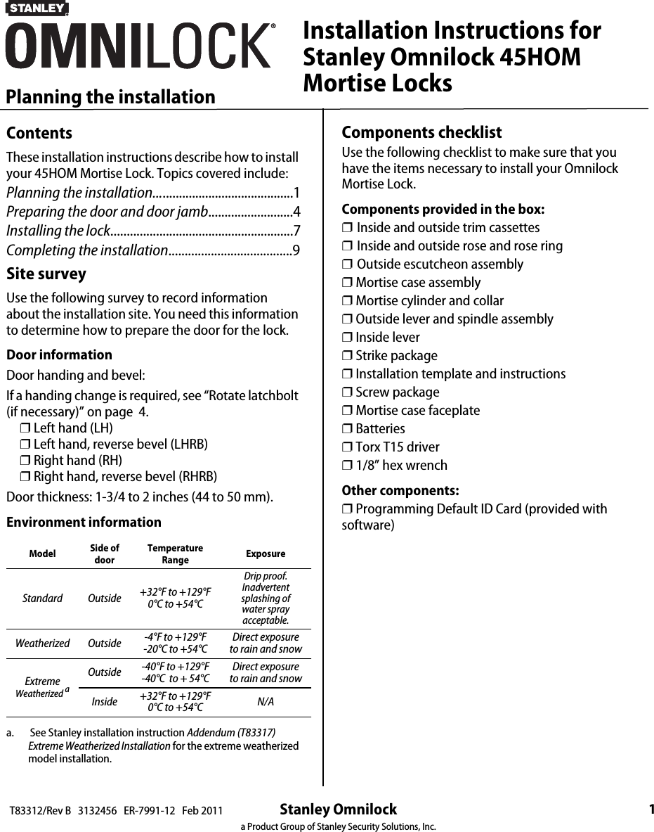 Stanley Omnilocka Product Group of Stanley Security Solutions, Inc.1Planning the installationT83312/Rev B   3132456   ER-7991-12   Feb 2011ContentsThese installation instructions describe how to install your 45HOM Mortise Lock. Topics covered include:Planning the installation...........................................1Preparing the door and door jamb..........................4Installing the lock........................................................7Completing the installation......................................9Site surveyUse the following survey to record information about the installation site. You need this information to determine how to prepare the door for the lock.Door informationDoor handing and bevel:If a handing change is required, see “Rotate latchbolt (if necessary)” on page  4.   ❐ Left hand (LH)   ❐ Left hand, reverse bevel (LHRB)   ❐ Right hand (RH)   ❐ Right hand, reverse bevel (RHRB)Door thickness: 1-3/4 to 2 inches (44 to 50 mm). Environment informationa.       See Stanley installation instruction Addendum (T83317) Extreme Weatherized Installation for the extreme weatherized model installation.Model Side of doorTemperature Range ExposureStandard Outside +32°F to +129°F0°C to +54°CDrip proof. Inadvertent splashing of water spray acceptable.Weatherized Outside -4°F to +129°F -20°C to +54°CDirect exposure to rain and snowExtremeWeatherized aOutside -40°F to +129°F -40°C  to + 54°C Direct exposure to rain and snowInside  +32°F to +129°F0°C to +54°C N/AInstallation Instructions forStanley Omnilock 45HOMMortise LocksComponents checklistUse the following checklist to make sure that you have the items necessary to install your Omnilock Mortise Lock.Components provided in the box:❐ Inside and outside trim cassettes❐ Inside and outside rose and rose ring❐ Outside escutcheon assembly❐ Mortise case assembly❐ Mortise cylinder and collar❐ Outside lever and spindle assembly❐ Inside lever❐ Strike package❐ Installation template and instructions❐ Screw package❐ Mortise case faceplate❐ Batteries❐ Torx T15 driver❐ 1/8” hex wrenchOther components:❐ Programming Default ID Card (provided with software)