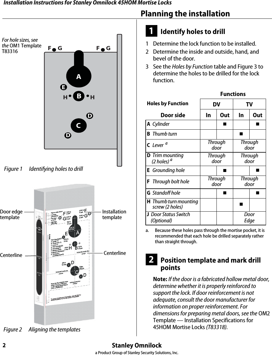 Installation Instructions for Stanley Omnilock 45HOM Mortise LocksStanley Omnilocka Product Group of Stanley Security Solutions, Inc.2Planning the installation1Identify holes to drill1  Determine the lock function to be installed.2  Determine the inside and outside, hand, and bevel of the door.3  See the Holes by Function table and Figure 3 to determine the holes to be drilled for the lock function.2Position template and mark drill pointsNote: If the door is a fabricated hollow metal door, determine whether it is properly reinforced to support the lock. If door reinforcement is not adequate, consult the door manufacturer for information on proper reinforcement. For dimensions for preparing metal doors, see the OM2 Template — Installation Specifications for 45HOM Mortise Locks (T83318).FunctionsHoles by Function DV TVDoor side In Out In OutACylinder  ■■BThumb turn ■CLever  aThrough doorThrough doorDTrim mounting      (2 holes) aa. Because these holes pass through the mortise pocket, it is recommended that each hole be drilled separately rather than straight through.Through doorThrough doorEGrounding hole ■■FThrough bolt hole  Through doorThrough doorGStandoff hole  ■■HThumb turn mounting screw (2 holes)  ■J  Door Status Switch    (Optional)DoorEdgeABCDEFHHFGGDFor hole sizes, see the OM1 Template T83316 Figure 1 Identifying holes to drillHorizontal center lineof lock3/8 in10 mm7/8in23mmHB1/2 in13 mmHorizontal center lineof leverAlign to edge of doorr.Note:Us e this template for theinsideof a LH or LHRB dooror the outside (keyed side) ofa RH or RHRB door.Detach hereStrike lipLowedge(narrowside)Flat edge –no bevelHighedge(wide side)AEFFDD5/16 in8 mm1/8 in3 mm3/16 in5 mm3/16 in5 mmHole DescriptionsA Cyinder (1)B Thumb turn (1)C Lever (1)D Trim mounting (2)E Grounding(1)F Module bolt(2)G Module sta ndoff(2)H Thumb turnmountingscrew(2)G5/16 in8 mm3/8 in10 mmAG5/16 in8 mmC1 1/4 in32 mmVerticalcenter lineof leverToensureaccuratedoorpreparation,useonlyfactory-printedtemplates.Do notusecopiesorfacsimilies. Figure 2 Aligning the templatesInstallationtemplateDoor edgetemplateCenterlineCenterlineInstallation Instructions for Stanley Omnilock 45HOM Mortise LocksStanley Omnilocka Product Group of Stanley Security Solutions, Inc.3Installation Instructions for Stanley Omnilock 45HOM Mortise LocksPlanning the installation1  Separate the templates provided on the OM1 Template — Installation Template for 45H Mortise Locks (T83316).Note: If installing an Extreme Weatherized model, see Installation Addendum for Stanley Omnilock 45HOM Extreme Weatherized Locks (T83317). This includes the template for locating the extreme weatherized module mounting holes.2  Position one of the door edge templates on the door, making sure that the lock case mortise shown on the template aligns with the mortise pocket prepared in the door. 3  Using the centerlines on the door edge templates as guides, position the appropriate door template on each side of the door. You need to take the bevel into account. Tape the templates to the door.3Center punch and drill holes1  Center punch the necessary drill points. See the instructions on the template.2  Drill the holes.Note 1: To locate the center of a hole on the opposite side of the door, drill a pilot hole completely through the door.Note 2: For holes through the door, it is best to drill halfway from each side of the door to prevent the door from splintering.4Optional: Install door status switch(Optional for TV function wireless locks only)1  Locate the centerpoint for the door status switch 2 1/2” (64mm) above the top of the faceplate mortise on the edge of the door as shown in Figure 4.2  Drill a 1” (25 mm) diameter hole 1 3/4” (44 mm) deep for the door status switch. 3  Position the drill so the tip of the bit is approximately 1”(25 mm) into the hole and the OutsideOutsideLeft hand (LH) Right hand (RH)Left handreverse bevel(LHRB)Right handreverse bevel(RHRB) Figure 3 Door Handing Chart Figure 4 Installing the door status switch Door statusswitchOptional for Wireless TV ModelsDoor statusswitch sensorCenterlineDoor Door Jamb
