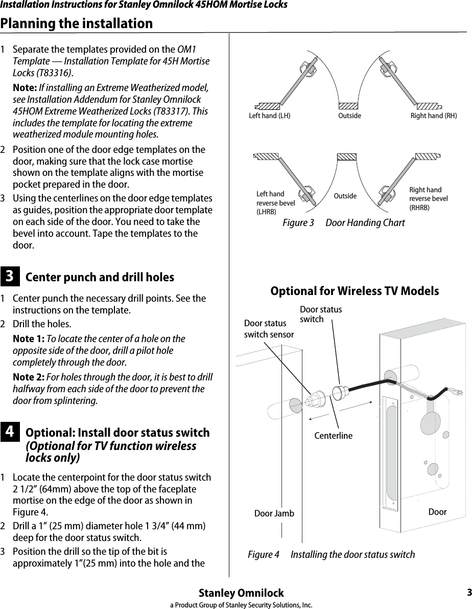 Installation Instructions for Stanley Omnilock 45HOM Mortise LocksStanley Omnilocka Product Group of Stanley Security Solutions, Inc.3Installation Instructions for Stanley Omnilock 45HOM Mortise LocksPlanning the installation1  Separate the templates provided on the OM1 Template — Installation Template for 45H Mortise Locks (T83316).Note: If installing an Extreme Weatherized model, see Installation Addendum for Stanley Omnilock 45HOM Extreme Weatherized Locks (T83317). This includes the template for locating the extreme weatherized module mounting holes.2  Position one of the door edge templates on the door, making sure that the lock case mortise shown on the template aligns with the mortise pocket prepared in the door. 3  Using the centerlines on the door edge templates as guides, position the appropriate door template on each side of the door. You need to take the bevel into account. Tape the templates to the door.3Center punch and drill holes1  Center punch the necessary drill points. See the instructions on the template.2  Drill the holes.Note 1: To locate the center of a hole on the opposite side of the door, drill a pilot hole completely through the door.Note 2: For holes through the door, it is best to drill halfway from each side of the door to prevent the door from splintering.4Optional: Install door status switch(Optional for TV function wireless locks only)1  Locate the centerpoint for the door status switch 2 1/2” (64mm) above the top of the faceplate mortise on the edge of the door as shown in Figure 4.2  Drill a 1” (25 mm) diameter hole 1 3/4” (44 mm) deep for the door status switch. 3  Position the drill so the tip of the bit is approximately 1”(25 mm) into the hole and the OutsideOutsideLeft hand (LH) Right hand (RH)Left handreverse bevel(LHRB)Right handreverse bevel(RHRB) Figure 3 Door Handing Chart Figure 4 Installing the door status switch Door statusswitchOptional for Wireless TV ModelsDoor statusswitch sensorCenterlineDoor Door Jamb