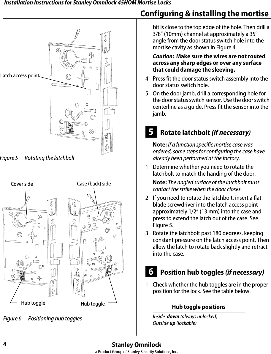 Installation Instructions for Stanley Omnilock 45HOM Mortise LocksStanley Omnilocka Product Group of Stanley Security Solutions, Inc.4Configuring &amp; installing the mortise bit is close to the top edge of the hole. Then drill a 3/8” (10mm) channel at approximately a 35° angle from the door status switch hole into the mortise cavity as shown in Figure 4.Caution:  Make sure the wires are not routed across any sharp edges or over any surface that could damage the sleeving.4  Press fit the door status switch assembly into the door status switch hole.5  On the door jamb, drill a corresponding hole for the door status switch sensor. Use the door switch centerline as a guide. Press fit the sensor into the jamb.5Rotate latchbolt (if necessary)Note: If a function specific mortise case was ordered, some steps for configuring the case have already been performed at the factory.1  Determine whether you need to rotate the latchbolt to match the handing of the door.Note: The angled surface of the latchbolt must contact the strike when the door closes.2  If you need to rotate the latchbolt, insert a flat blade screwdriver into the latch access point approximately 1/2” (13 mm) into the case and press to extend the latch out of the case. See Figure 5.3  Rotate the latchbolt past 180 degrees, keeping constant pressure on the latch access point. Then allow the latch to rotate back slightly and retract into the case.6Position hub toggles (if necessary)1  Check whether the hub toggles are in the proper position for the lock. See the table below. Hub toggle positionsInside  down (always unlocked)Outside up (lockable) Figure 5 Rotating the latchboltLatch access pointHub toggle Hub toggle Figure 6 Positioning hub toggles Cover side Case (back) side Installation Instructions for Stanley Omnilock 45HOM Mortise LocksStanley Omnilocka Product Group of Stanley Security Solutions, Inc.5Installation Instructions for Stanley Omnilock 45HOM Mortise LocksInstalling the trim2  For LH &amp; LHRB doors, the inside is the case (back) side of the case and the outside is the cover side of the case. For RH and RHRB doors, the inside is the cover side of the case and the outside is the case (back) side of the case. The cover is mounted to the case with four screws.3  To change the position of a hub toggle, loosen the toggle screw, move the toggle into the desired position, and re-tighten the screw.7Install mortise case1  Drill the holes for the case mounting screws.2  Insert the mortise case into the mortise cavity, while feeding the motor wires and any optional sensor wires into the mortise cavity and keyhole to the inside of the door as shown in Figure 7.Note: The armored front of the mortise case self-adjusts to the door bevel.3  Secure the mortise case with the case mounting screws.8Install trim mounting plates1  Insert the outside trim mounting plate through the door and mortise case.Option DV TV Stand Alone WirelessKey Overide Sensor (KOS) ■ ■ ■� ■Request-to-Exit (RQE) ■ ■� ■Door Status Switch (DS) aa. Door status switch is located differently for DV and TV functions.■ ■� ■Latch Status Switch (LS) ■■Mortise caseCasemounting screws Figure 7 Installing the mortise case Door Status Switch(TV location shown)Motor wire DS (white)RQE (org/brown)LS/LSM (purple)KOS (gray)(red/black) Figure 8 Installing the trim mounting platesOutside trimInside trim