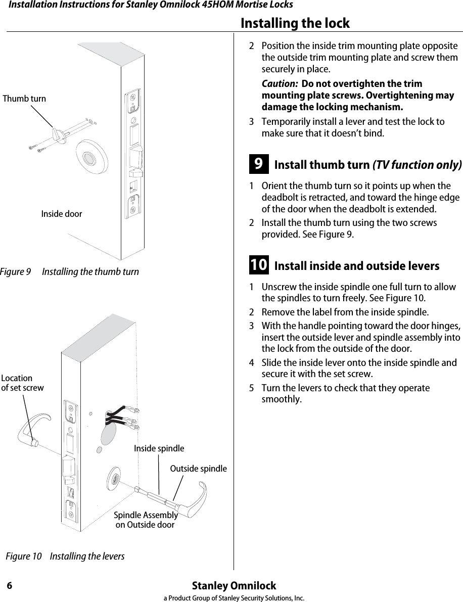Installation Instructions for Stanley Omnilock 45HOM Mortise LocksStanley Omnilocka Product Group of Stanley Security Solutions, Inc.6Installing the lock2  Position the inside trim mounting plate opposite the outside trim mounting plate and screw them securely in place.Caution:  Do not overtighten the trim mounting plate screws. Overtightening may damage the locking mechanism.3  Temporarily install a lever and test the lock to make sure that it doesn’t bind.9Install thumb turn (TV function only)1  Orient the thumb turn so it points up when the deadbolt is retracted, and toward the hinge edge of the door when the deadbolt is extended.2  Install the thumb turn using the two screws provided. See Figure 9.10 Install inside and outside levers1  Unscrew the inside spindle one full turn to allow the spindles to turn freely. See Figure 10.2  Remove the label from the inside spindle.3  With the handle pointing toward the door hinges, insert the outside lever and spindle assembly into the lock from the outside of the door. 4  Slide the inside lever onto the inside spindle and secure it with the set screw.5  Turn the levers to check that they operate smoothly. Figure 9 Installing the thumb turn Thumb turnInside door Figure 10  Installing the leversLocationof set screwSpindle Assembly on Outside doorInside spindleOutside spindleInstallation Instructions for Stanley Omnilock 45HOM Mortise LocksStanley Omnilocka Product Group of Stanley Security Solutions, Inc.7Installation Instructions for Stanley Omnilock 45HOM Mortise LocksInstalling the lock11 Install batteriesFour alkaline AA batteries (or two weatherized packs if installing a weatherized unit) are furnished with your Omnilock system and must be installed before proceeding with operation verification and system installation.Note: For the Extreme Weatherized model, see Addendum (T83317) Extreme Weatherized Installation for battery and escrutcheon installation.1  Remove the gasket from the rear of the housing assembly as shown in Figure 11.2  Remove the screw from the battery cover and remove the cover.3  Install batteries with proper polarity as shown in Figure 12. (For weatherized battery packs, simply connect the wires from the battery pack to the circuit board as shown in Figure 13.)Note: Be sure red and black motor wires are connected before attempting step 4. Align the wires together so that the wire colors match.4  Press and hold the reset button on the PC board (as shown in Figure 12) until the green light on the keypad flashes (about three seconds) then release the button. If green light does not flash, see “Troubleshooting” on page 12. 5  Replace the battery cover. See Figure 11. Make sure that the tabs on the lower edge of the battery cover are hooked over the edge of the back plate and secure the cover with the screw.6  Replace the gasket. See Figure 11. Make sure that it is inside the edge of the housing. Figure 11 Installing batteriesHousing assemblyAA BatteriesBack plateBattery coverGasketTrack setting labelScrew Figure 12 Using the reset button Reset button Figure 13 Installing weatherized batteries
