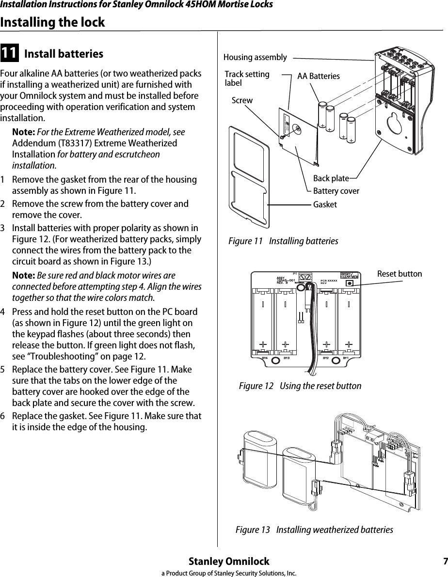 Installation Instructions for Stanley Omnilock 45HOM Mortise LocksStanley Omnilocka Product Group of Stanley Security Solutions, Inc.7Installation Instructions for Stanley Omnilock 45HOM Mortise LocksInstalling the lock11 Install batteriesFour alkaline AA batteries (or two weatherized packs if installing a weatherized unit) are furnished with your Omnilock system and must be installed before proceeding with operation verification and system installation.Note: For the Extreme Weatherized model, see Addendum (T83317) Extreme Weatherized Installation for battery and escrutcheon installation.1  Remove the gasket from the rear of the housing assembly as shown in Figure 11.2  Remove the screw from the battery cover and remove the cover.3  Install batteries with proper polarity as shown in Figure 12. (For weatherized battery packs, simply connect the wires from the battery pack to the circuit board as shown in Figure 13.)Note: Be sure red and black motor wires are connected before attempting step 4. Align the wires together so that the wire colors match.4  Press and hold the reset button on the PC board (as shown in Figure 12) until the green light on the keypad flashes (about three seconds) then release the button. If green light does not flash, see “Troubleshooting” on page 12. 5  Replace the battery cover. See Figure 11. Make sure that the tabs on the lower edge of the battery cover are hooked over the edge of the back plate and secure the cover with the screw.6  Replace the gasket. See Figure 11. Make sure that it is inside the edge of the housing. Figure 11 Installing batteriesHousing assemblyAA BatteriesBack plateBattery coverGasketTrack setting labelScrew Figure 12 Using the reset button Reset button Figure 13 Installing weatherized batteries