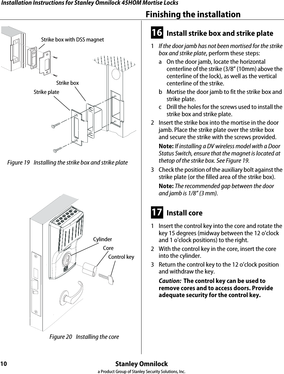 Installation Instructions for Stanley Omnilock 45HOM Mortise LocksStanley Omnilocka Product Group of Stanley Security Solutions, Inc.10Finishing the installation16 Install strike box and strike plate1  If the door jamb has not been mortised for the strike box and strike plate, perform these steps:a On the door jamb, locate the horizontal centerline of the strike (3/8” (10mm) above the centerline of the lock), as well as the vertical centerline of the strike.b Mortise the door jamb to fit the strike box and strike plate.c Drill the holes for the screws used to install the strike box and strike plate.2  Insert the strike box into the mortise in the door jamb. Place the strike plate over the strike box and secure the strike with the screws provided.Note: If installing a DV wireless model with a Door Status Switch, ensure that the magnet is located at thetop of the strike box. See Figure 19.3  Check the position of the auxiliary bolt against the strike plate (or the filled area of the strike box).Note: The recommended gap between the door and jamb is 1/8” (3 mm).17 Install core1  Insert the control key into the core and rotate the key 15 degrees (midway between the 12 o&apos;clock and 1 o&apos;clock positions) to the right.2  With the control key in the core, insert the core into the cylinder.3  Return the control key to the 12 o’clock position and withdraw the key.Caution:  The control key can be used to remove cores and to access doors. Provide adequate security for the control key. Figure 19 Installing the strike box and strike plateStrike boxStrike plateStrike box with DSS magnet Figure 20 Installing the coreControl keyCoreCylinder