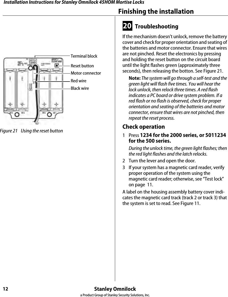Installation Instructions for Stanley Omnilock 45HOM Mortise LocksStanley Omnilocka Product Group of Stanley Security Solutions, Inc.12Finishing the installation20 TroubleshootingIf the mechanism doesn’t unlock, remove the battery cover and check for proper orientation and seating of the batteries and motor connector. Ensure that wires are not pinched. Reset the electronics by pressing and holding the reset button on the circuit board until the light flashes green (approximately three seconds), then releasing the botton. See Figure 21.Note: The system will go through a self-test and the green light will flash five times. You will hear the lock unlock, then relock three times. A red flash indicates a PC board or drive system problem. If a red flash or no flash is observed, check for proper orientation and seating of the batteries and motor connector, ensure that wires are not pinched, then repeat the reset process.Check operation1 Press 1234 for the 2000 series, or 5011234 for the 500 series.During the unlock time, the green light flashes; then the red light flashes and the latch relocks.2  Turn the lever and open the door.3  If your system has a magnetic card reader, verify proper operation of the system using the magnetic card reader; otherwise, see “Test lock” on page  11.A label on the housing assembly battery cover indi-cates the magnetic card track (track 2 or track 3) that the system is set to read. See Figure 11. Figure 21 Using the reset button Reset buttonMotor connectorRed wireBlack wireTerminal block