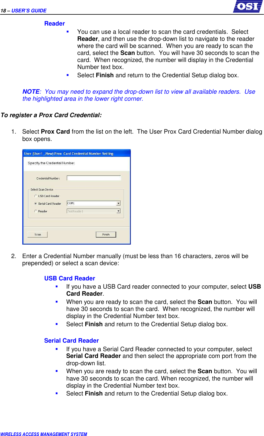 18 – USER’S GUIDE      WIRELESS ACCESS MANAGEMENT SYSTEM Reader  You can use a local reader to scan the card credentials.  Select Reader, and then use the drop-down list to navigate to the reader where the card will be scanned.  When you are ready to scan the card, select the Scan button.  You will have 30 seconds to scan the card.  When recognized, the number will display in the Credential Number text box.  Select Finish and return to the Credential Setup dialog box.  NOTE:  You may need to expand the drop-down list to view all available readers.  Use the highlighted area in the lower right corner.  To register a Prox Card Credential:  1.  Select Prox Card from the list on the left.  The User Prox Card Credential Number dialog box opens.    2.  Enter a Credential Number manually (must be less than 16 characters, zeros will be prepended) or select a scan device:  USB Card Reader  If you have a USB Card reader connected to your computer, select USB Card Reader.    When you are ready to scan the card, select the Scan button.  You will have 30 seconds to scan the card.  When recognized, the number will display in the Credential Number text box.  Select Finish and return to the Credential Setup dialog box.  Serial Card Reader  If you have a Serial Card Reader connected to your computer, select Serial Card Reader and then select the appropriate com port from the drop-down list.    When you are ready to scan the card, select the Scan button.  You will have 30 seconds to scan the card. When recognized, the number will display in the Credential Number text box.  Select Finish and return to the Credential Setup dialog box.  
