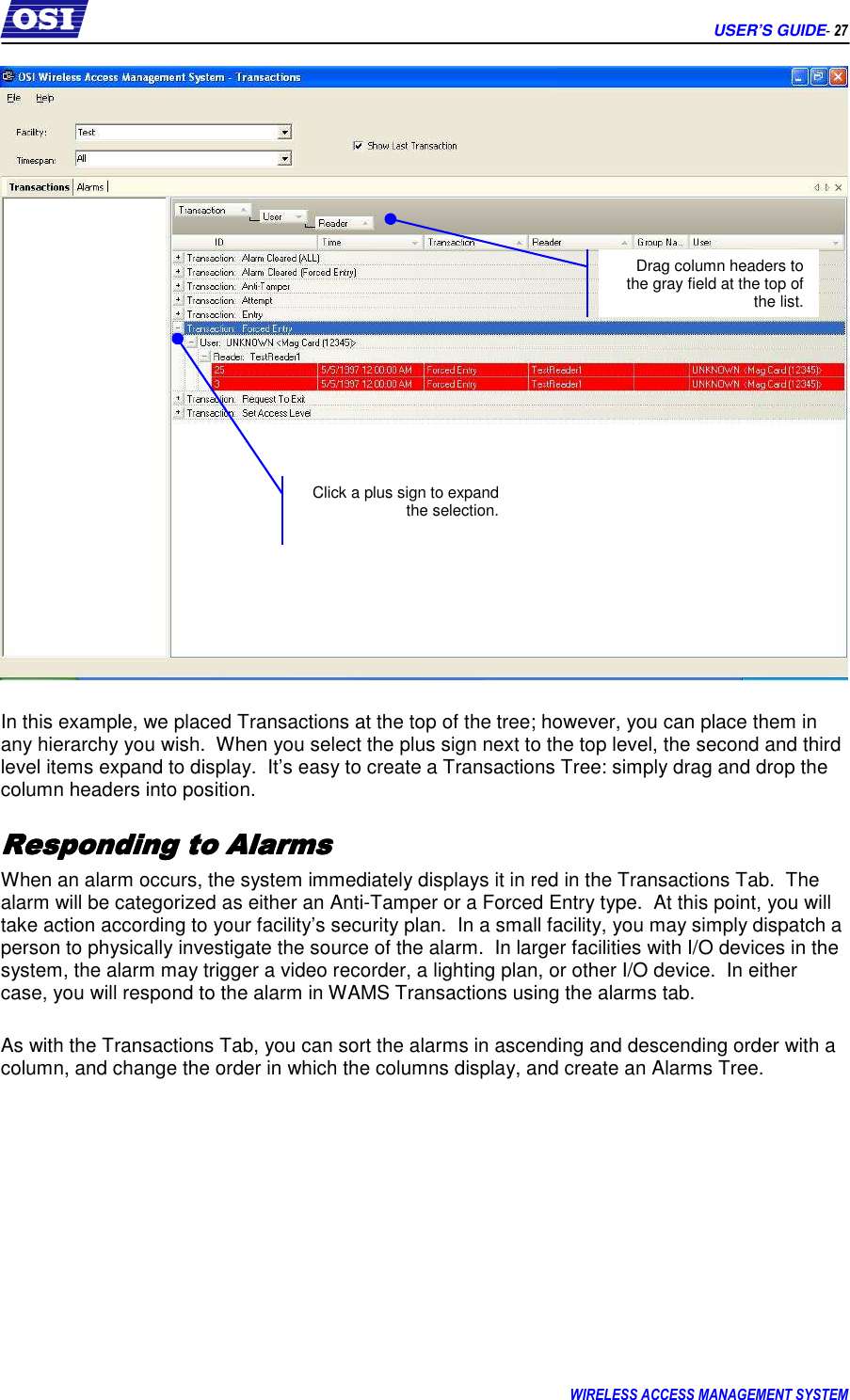      USER’S GUIDE- 27 WIRELESS ACCESS MANAGEMENT SYSTEM    In this example, we placed Transactions at the top of the tree; however, you can place them in any hierarchy you wish.  When you select the plus sign next to the top level, the second and third level items expand to display.  It’s easy to create a Transactions Tree: simply drag and drop the column headers into position. Responding to AlarmsResponding to AlarmsResponding to AlarmsResponding to Alarms    When an alarm occurs, the system immediately displays it in red in the Transactions Tab.  The alarm will be categorized as either an Anti-Tamper or a Forced Entry type.  At this point, you will take action according to your facility’s security plan.  In a small facility, you may simply dispatch a person to physically investigate the source of the alarm.  In larger facilities with I/O devices in the system, the alarm may trigger a video recorder, a lighting plan, or other I/O device.  In either case, you will respond to the alarm in WAMS Transactions using the alarms tab.  As with the Transactions Tab, you can sort the alarms in ascending and descending order with a column, and change the order in which the columns display, and create an Alarms Tree.  Drag column headers to the gray field at the top of the list. Click a plus sign to expand the selection. 