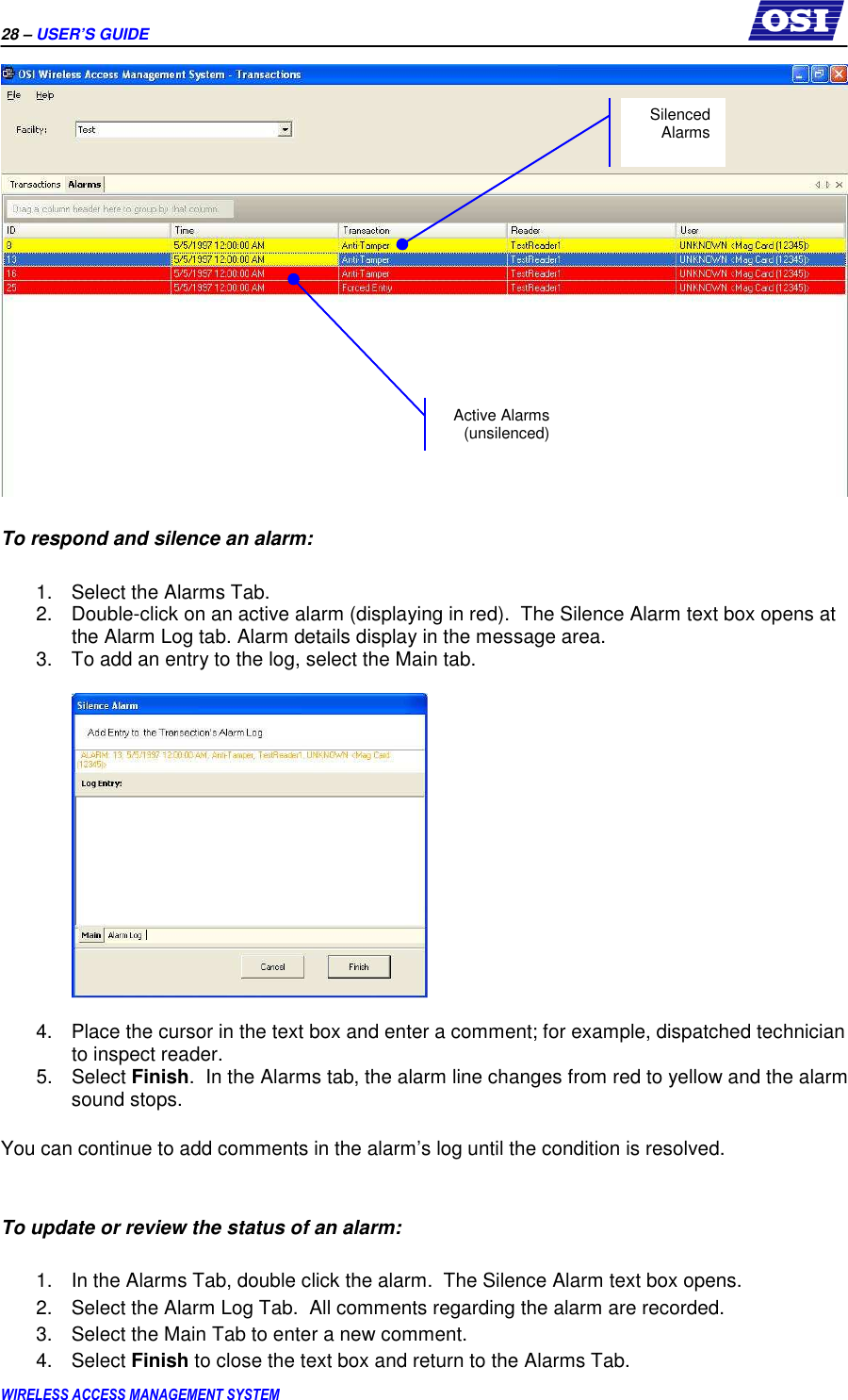 28 – USER’S GUIDE      WIRELESS ACCESS MANAGEMENT SYSTEM   To respond and silence an alarm:  1.  Select the Alarms Tab. 2.  Double-click on an active alarm (displaying in red).  The Silence Alarm text box opens at the Alarm Log tab. Alarm details display in the message area.   3.  To add an entry to the log, select the Main tab.    4.  Place the cursor in the text box and enter a comment; for example, dispatched technician to inspect reader. 5.  Select Finish.  In the Alarms tab, the alarm line changes from red to yellow and the alarm sound stops.   You can continue to add comments in the alarm’s log until the condition is resolved.   To update or review the status of an alarm:  1.  In the Alarms Tab, double click the alarm.  The Silence Alarm text box opens.   2.  Select the Alarm Log Tab.  All comments regarding the alarm are recorded. 3.  Select the Main Tab to enter a new comment. 4.  Select Finish to close the text box and return to the Alarms Tab.  Active Alarms (unsilenced) Silenced Alarms 
