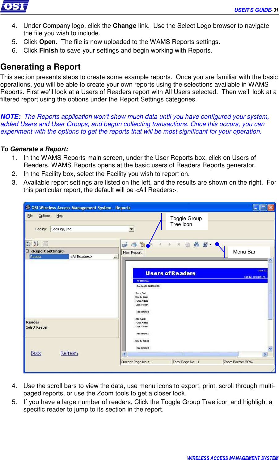      USER’S GUIDE- 31 WIRELESS ACCESS MANAGEMENT SYSTEM  4.  Under Company logo, click the Change link.  Use the Select Logo browser to navigate  the file you wish to include.   5.  Click Open.  The file is now uploaded to the WAMS Reports settings. 6.  Click Finish to save your settings and begin working with Reports. Generating a Report This section presents steps to create some example reports.  Once you are familiar with the basic operations, you will be able to create your own reports using the selections available in WAMS Reports. First we’ll look at a Users of Readers report with All Users selected.  Then we’ll look at a filtered report using the options under the Report Settings categories.  NOTE:  The Reports application won’t show much data until you have configured your system, added Users and User Groups, and begun collecting transactions. Once this occurs, you can experiment with the options to get the reports that will be most significant for your operation.  To Generate a Report: 1.  In the WAMS Reports main screen, under the User Reports box, click on Users of Readers. WAMS Reports opens at the basic users of Readers Reports generator.  2.  In the Facility box, select the Facility you wish to report on. 3.  Available report settings are listed on the left, and the results are shown on the right.  For this particular report, the default will be &lt;All Readers&gt;.      4.  Use the scroll bars to view the data, use menu icons to export, print, scroll through multi-paged reports, or use the Zoom tools to get a closer look.   5.  If you have a large number of readers, Click the Toggle Group Tree icon and highlight a specific reader to jump to its section in the report.   Menu Bar Toggle Group Tree Icon 