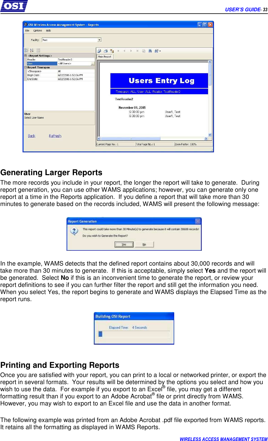      USER’S GUIDE- 33 WIRELESS ACCESS MANAGEMENT SYSTEM    Generating Larger Reports The more records you include in your report, the longer the report will take to generate.  During report generation, you can use other WAMS applications; however, you can generate only one report at a time in the Reports application.  If you define a report that will take more than 30 minutes to generate based on the records included, WAMS will present the following message:      In the example, WAMS detects that the defined report contains about 30,000 records and will take more than 30 minutes to generate.  If this is acceptable, simply select Yes and the report will be generated.  Select No if this is an inconvenient time to generate the report, or review your report definitions to see if you can further filter the report and still get the information you need.  When you select Yes, the report begins to generate and WAMS displays the Elapsed Time as the report runs.    Printing and Exporting Reports Once you are satisfied with your report, you can print to a local or networked printer, or export the report in several formats.  Your results will be determined by the options you select and how you wish to use the data.  For example if you export to an Excel® file, you may get a different formatting result than if you export to an Adobe Acrobat® file or print directly from WAMS.  However, you may wish to export to an Excel file and use the data in another format.  The following example was printed from an Adobe Acrobat .pdf file exported from WAMS reports.  It retains all the formatting as displayed in WAMS Reports. 