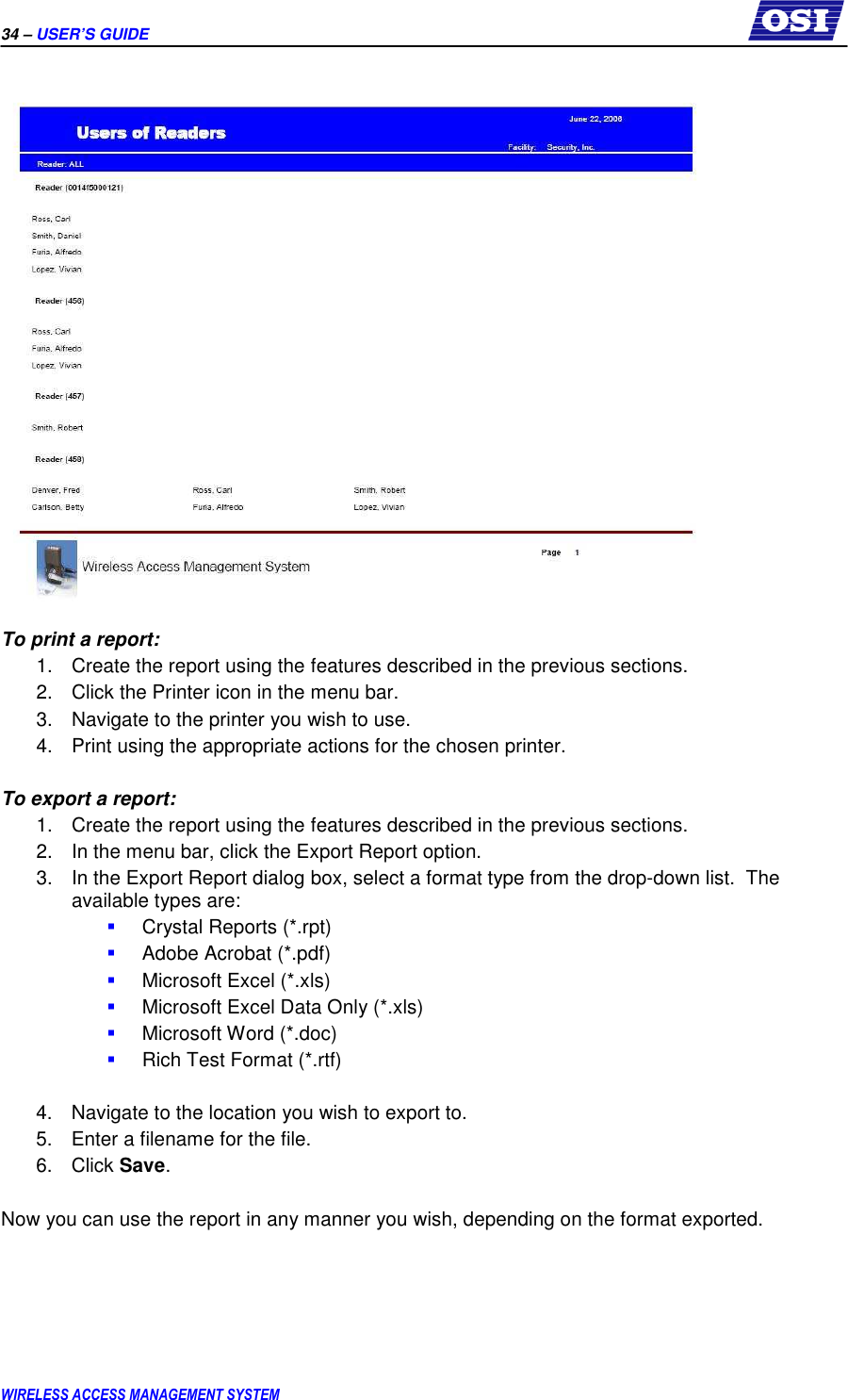 34 – USER’S GUIDE      WIRELESS ACCESS MANAGEMENT SYSTEM   To print a report: 1.  Create the report using the features described in the previous sections. 2.  Click the Printer icon in the menu bar. 3.  Navigate to the printer you wish to use. 4.  Print using the appropriate actions for the chosen printer.  To export a report: 1.  Create the report using the features described in the previous sections. 2.  In the menu bar, click the Export Report option. 3.  In the Export Report dialog box, select a format type from the drop-down list.  The available types are:  Crystal Reports (*.rpt)  Adobe Acrobat (*.pdf)  Microsoft Excel (*.xls)  Microsoft Excel Data Only (*.xls)  Microsoft Word (*.doc)  Rich Test Format (*.rtf)  4.  Navigate to the location you wish to export to. 5.  Enter a filename for the file. 6.  Click Save.  Now you can use the report in any manner you wish, depending on the format exported. 