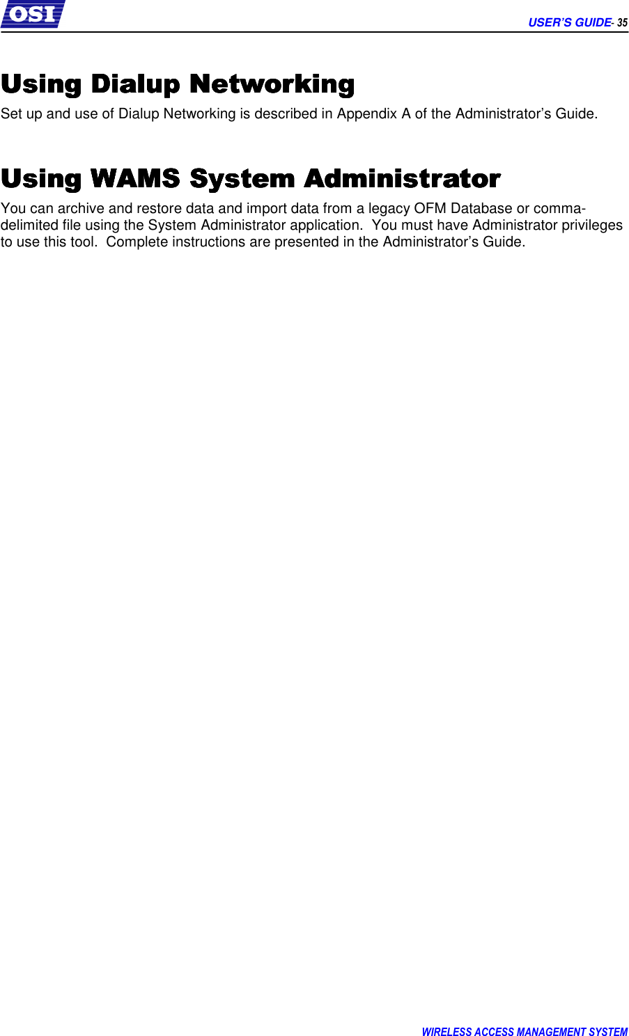      USER’S GUIDE- 35 WIRELESS ACCESS MANAGEMENT SYSTEM  Using Dialup NetworkingUsing Dialup NetworkingUsing Dialup NetworkingUsing Dialup Networking    Set up and use of Dialup Networking is described in Appendix A of the Administrator’s Guide.  Using WAMS System AdministratorUsing WAMS System AdministratorUsing WAMS System AdministratorUsing WAMS System Administrator    You can archive and restore data and import data from a legacy OFM Database or comma-delimited file using the System Administrator application.  You must have Administrator privileges to use this tool.  Complete instructions are presented in the Administrator’s Guide. 