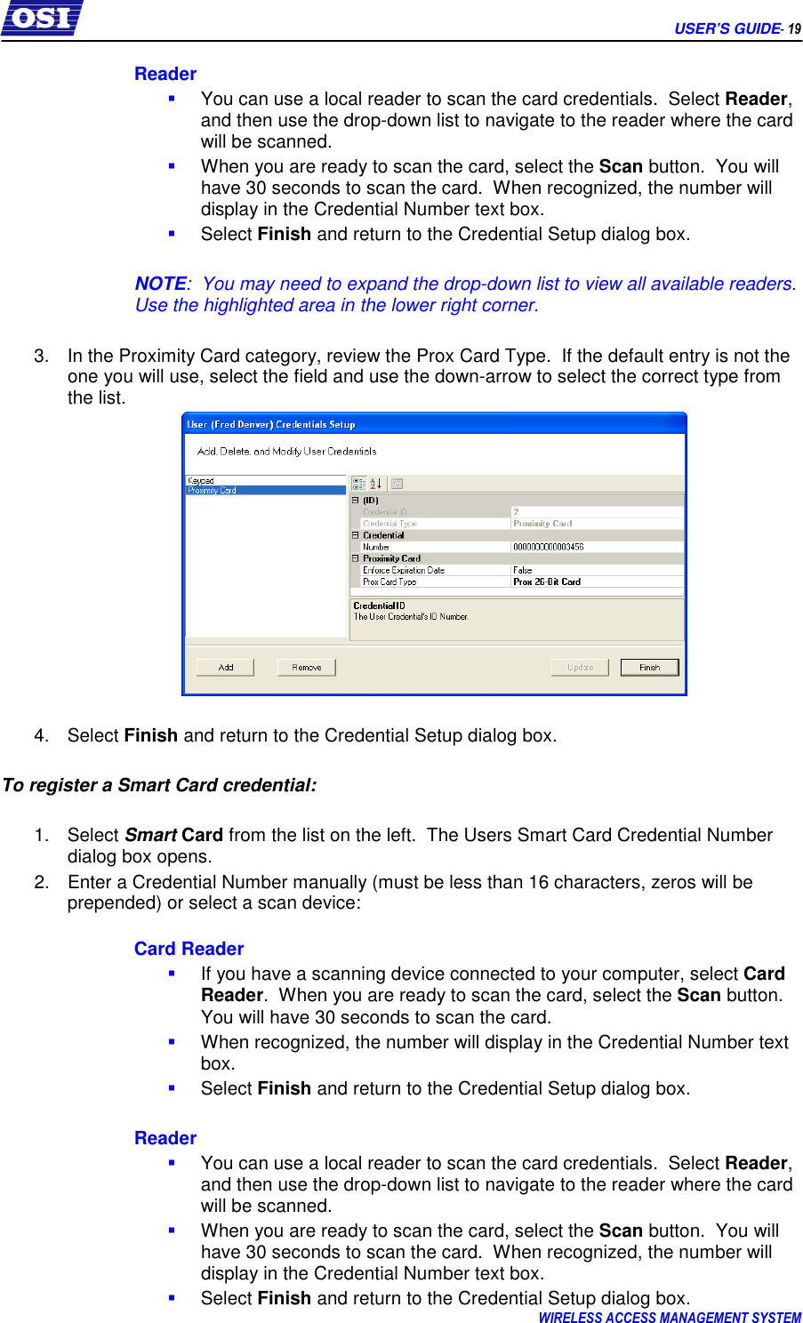     USER’S GUIDE- 19 WIRELESS ACCESS MANAGEMENT SYSTEM  Reader  You can use a local reader to scan the card credentials.  Select Reader, and then use the drop-down list to navigate to the reader where the card will be scanned.    When you are ready to scan the card, select the Scan button.  You will have 30 seconds to scan the card.  When recognized, the number will display in the Credential Number text box.  Select Finish and return to the Credential Setup dialog box.  NOTE:  You may need to expand the drop-down list to view all available readers.  Use the highlighted area in the lower right corner.  3.  In the Proximity Card category, review the Prox Card Type.  If the default entry is not the one you will use, select the field and use the down-arrow to select the correct type from the list.   4.  Select Finish and return to the Credential Setup dialog box.  To register a Smart Card credential:  1.  Select Smart Card from the list on the left.  The Users Smart Card Credential Number dialog box opens. 2.  Enter a Credential Number manually (must be less than 16 characters, zeros will be prepended) or select a scan device:  Card Reader  If you have a scanning device connected to your computer, select Card Reader.  When you are ready to scan the card, select the Scan button.  You will have 30 seconds to scan the card.    When recognized, the number will display in the Credential Number text box.  Select Finish and return to the Credential Setup dialog box.    Reader  You can use a local reader to scan the card credentials.  Select Reader, and then use the drop-down list to navigate to the reader where the card will be scanned.    When you are ready to scan the card, select the Scan button.  You will have 30 seconds to scan the card.  When recognized, the number will display in the Credential Number text box.  Select Finish and return to the Credential Setup dialog box. 