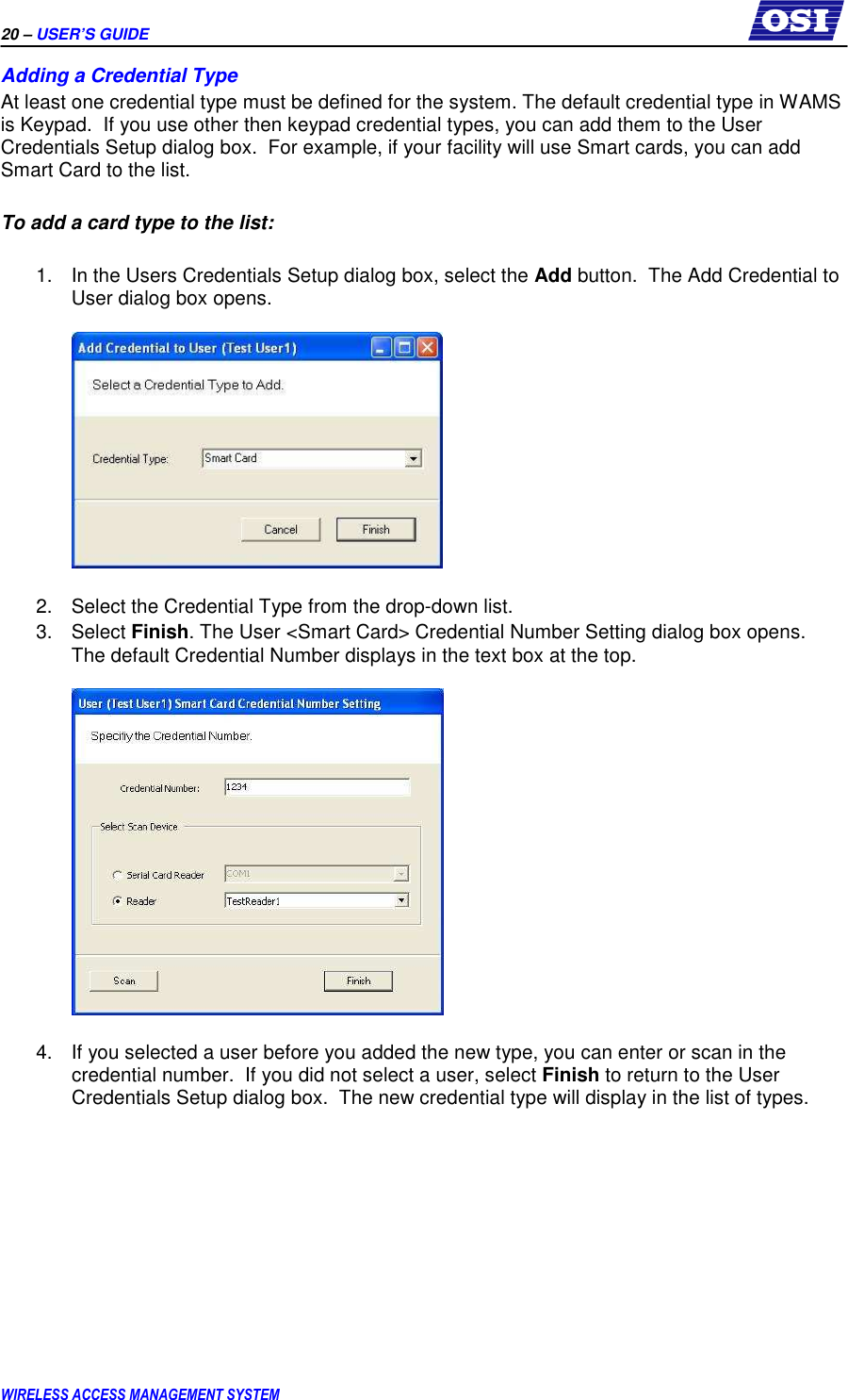 20 – USER’S GUIDE      WIRELESS ACCESS MANAGEMENT SYSTEM Adding a Credential Type At least one credential type must be defined for the system. The default credential type in WAMS is Keypad.  If you use other then keypad credential types, you can add them to the User Credentials Setup dialog box.  For example, if your facility will use Smart cards, you can add Smart Card to the list.  To add a card type to the list:  1.  In the Users Credentials Setup dialog box, select the Add button.  The Add Credential to User dialog box opens.    2.  Select the Credential Type from the drop-down list.  3.  Select Finish. The User &lt;Smart Card&gt; Credential Number Setting dialog box opens.  The default Credential Number displays in the text box at the top.      4.  If you selected a user before you added the new type, you can enter or scan in the credential number.  If you did not select a user, select Finish to return to the User Credentials Setup dialog box.  The new credential type will display in the list of types.   