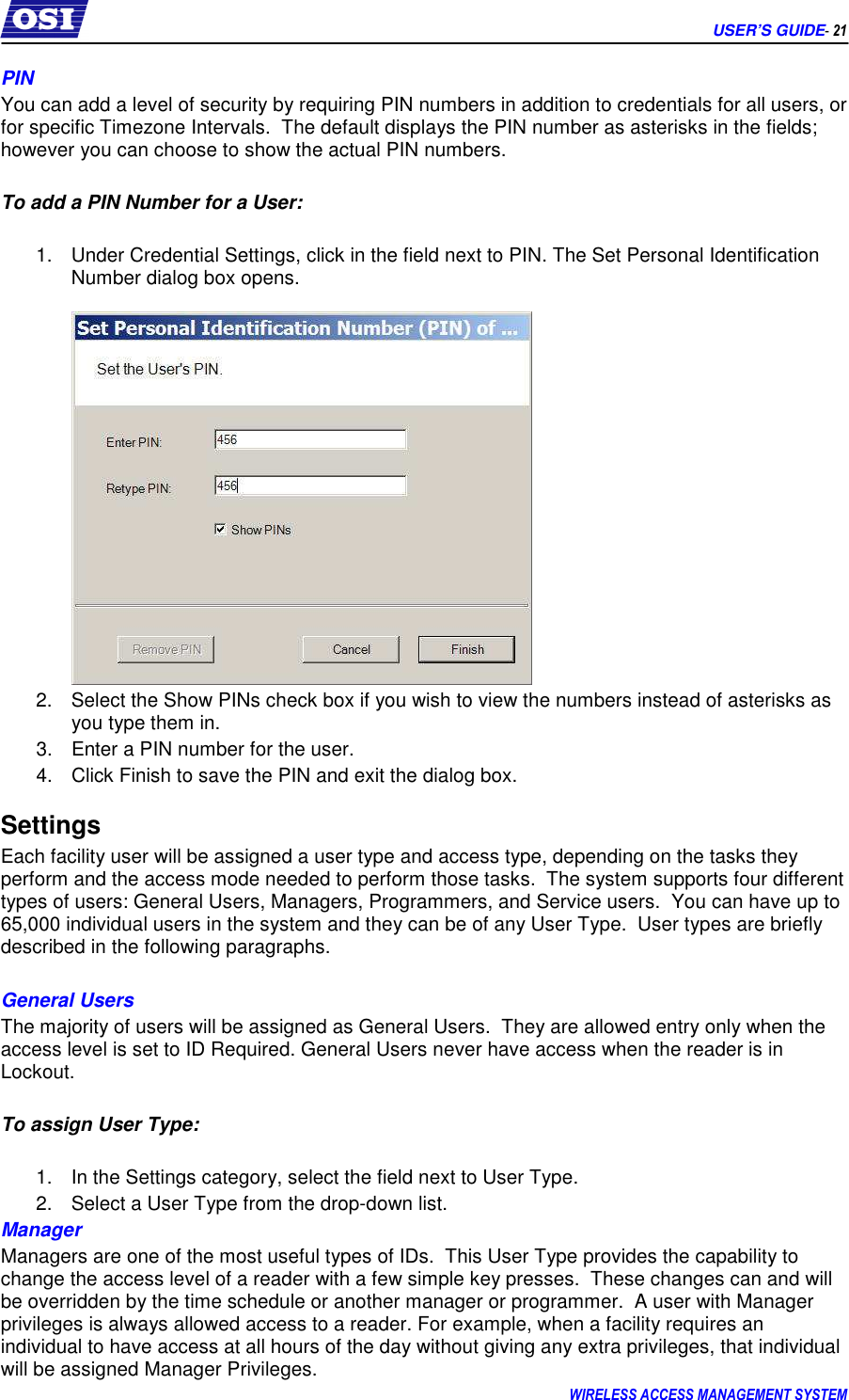      USER’S GUIDE- 21 WIRELESS ACCESS MANAGEMENT SYSTEM  PIN You can add a level of security by requiring PIN numbers in addition to credentials for all users, or for specific Timezone Intervals.  The default displays the PIN number as asterisks in the fields; however you can choose to show the actual PIN numbers.  To add a PIN Number for a User:  1.  Under Credential Settings, click in the field next to PIN. The Set Personal Identification Number dialog box opens.     2.  Select the Show PINs check box if you wish to view the numbers instead of asterisks as you type them in. 3.  Enter a PIN number for the user.   4.  Click Finish to save the PIN and exit the dialog box. Settings Each facility user will be assigned a user type and access type, depending on the tasks they perform and the access mode needed to perform those tasks.  The system supports four different types of users: General Users, Managers, Programmers, and Service users.  You can have up to 65,000 individual users in the system and they can be of any User Type.  User types are briefly described in the following paragraphs.  General Users The majority of users will be assigned as General Users.  They are allowed entry only when the access level is set to ID Required. General Users never have access when the reader is in Lockout.     To assign User Type:  1.  In the Settings category, select the field next to User Type. 2.  Select a User Type from the drop-down list.  Manager Managers are one of the most useful types of IDs.  This User Type provides the capability to change the access level of a reader with a few simple key presses.  These changes can and will be overridden by the time schedule or another manager or programmer.  A user with Manager privileges is always allowed access to a reader. For example, when a facility requires an individual to have access at all hours of the day without giving any extra privileges, that individual will be assigned Manager Privileges.   