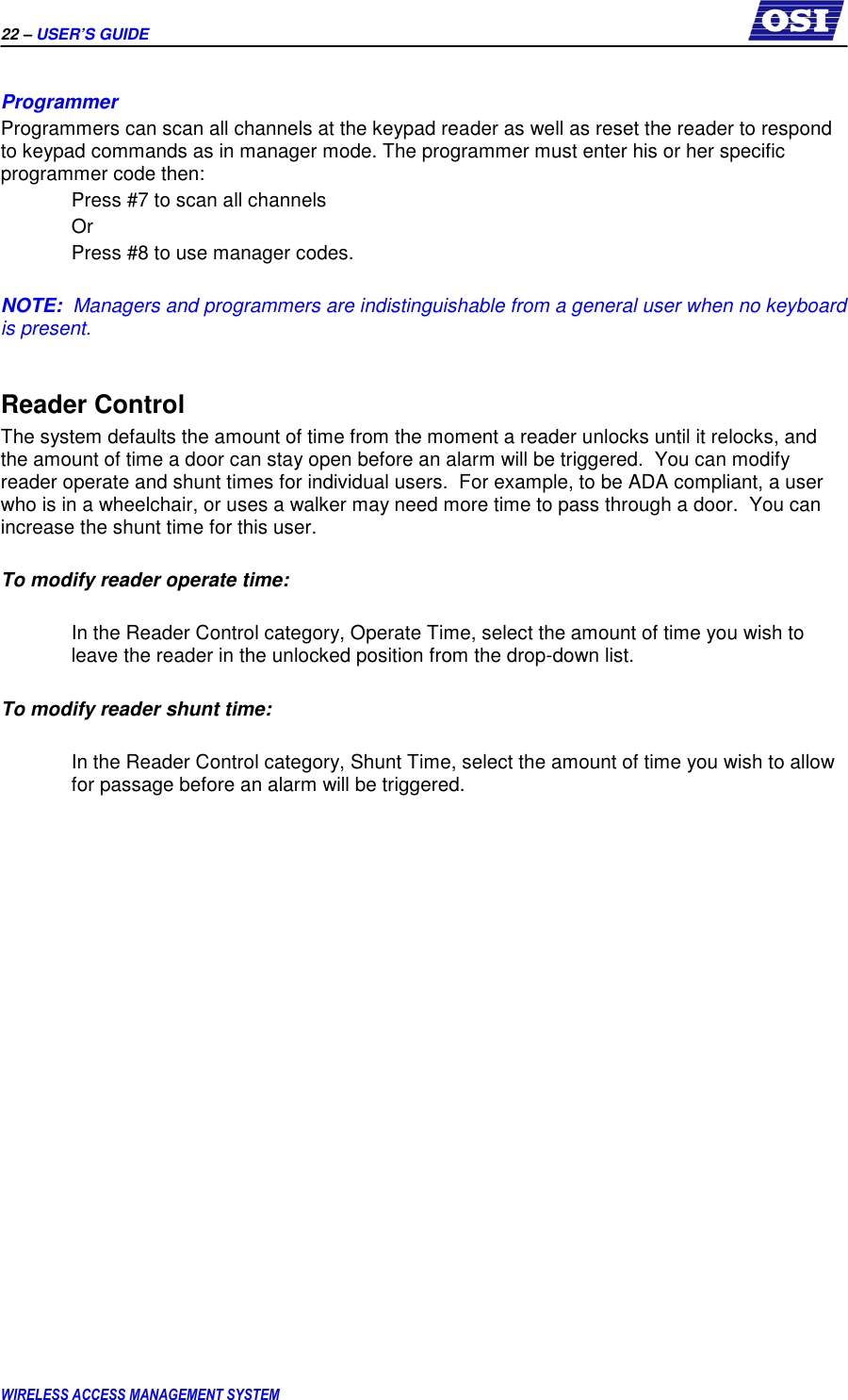 22 – USER’S GUIDE      WIRELESS ACCESS MANAGEMENT SYSTEM  Programmer Programmers can scan all channels at the keypad reader as well as reset the reader to respond to keypad commands as in manager mode. The programmer must enter his or her specific programmer code then:   Press #7 to scan all channels   Or    Press #8 to use manager codes.  NOTE:  Managers and programmers are indistinguishable from a general user when no keyboard is present.  Reader Control The system defaults the amount of time from the moment a reader unlocks until it relocks, and the amount of time a door can stay open before an alarm will be triggered.  You can modify reader operate and shunt times for individual users.  For example, to be ADA compliant, a user who is in a wheelchair, or uses a walker may need more time to pass through a door.  You can increase the shunt time for this user.   To modify reader operate time:  In the Reader Control category, Operate Time, select the amount of time you wish to leave the reader in the unlocked position from the drop-down list.  To modify reader shunt time:  In the Reader Control category, Shunt Time, select the amount of time you wish to allow for passage before an alarm will be triggered.  