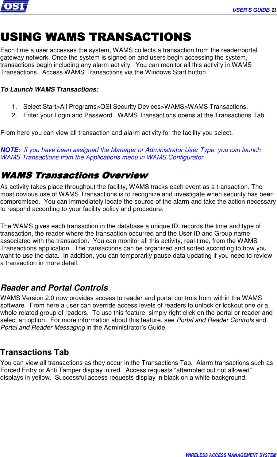      USER’S GUIDE- 23 WIRELESS ACCESS MANAGEMENT SYSTEM  USING USING USING USING WAMS TRANSACTIONSWAMS TRANSACTIONSWAMS TRANSACTIONSWAMS TRANSACTIONS    Each time a user accesses the system, WAMS collects a transaction from the reader/portal gateway network. Once the system is signed on and users begin accessing the system, transactions begin including any alarm activity.  You can monitor all this activity in WAMS Transactions.  Access WAMS Transactions via the Windows Start button.  To Launch WAMS Transactions:  1.  Select Start&gt;All Programs&gt;OSI Security Devices&gt;WAMS&gt;WAMS Transactions.   2.  Enter your Login and Password.  WAMS Transactions opens at the Transactions Tab.  From here you can view all transaction and alarm activity for the facility you select.  NOTE:  If you have been assigned the Manager or Administrator User Type, you can launch WAMS Transactions from the Applications menu in WAMS Configurator. WWWWAMS AMS AMS AMS Transactions OverviewTransactions OverviewTransactions OverviewTransactions Overview    As activity takes place throughout the facility, WAMS tracks each event as a transaction. The most obvious use of WAMS Transactions is to recognize and investigate when security has been compromised.  You can immediately locate the source of the alarm and take the action necessary to respond according to your facility policy and procedure.    The WAMS gives each transaction in the database a unique ID, records the time and type of transaction, the reader where the transaction occurred and the User ID and Group name associated with the transaction.  You can monitor all this activity, real time, from the WAMS Transactions application.  The transactions can be organized and sorted according to how you want to use the data.  In addition, you can temporarily pause data updating if you need to review a transaction in more detail.   Reader and Portal Controls WAMS Version 2.0 now provides access to reader and portal controls from within the WAMS software.  From here a user can override access levels of readers to unlock or lockout one or a whole related group of readers.  To use this feature, simply right click on the portal or reader and select an option.  For more information about this feature, see Portal and Reader Controls and Portal and Reader Messaging in the Administrator’s Guide.  Transactions Tab You can view all transactions as they occur in the Transactions Tab.  Alarm transactions such as Forced Entry or Anti Tamper display in red.  Access requests “attempted but not allowed” displays in yellow.  Successful access requests display in black on a white background.    