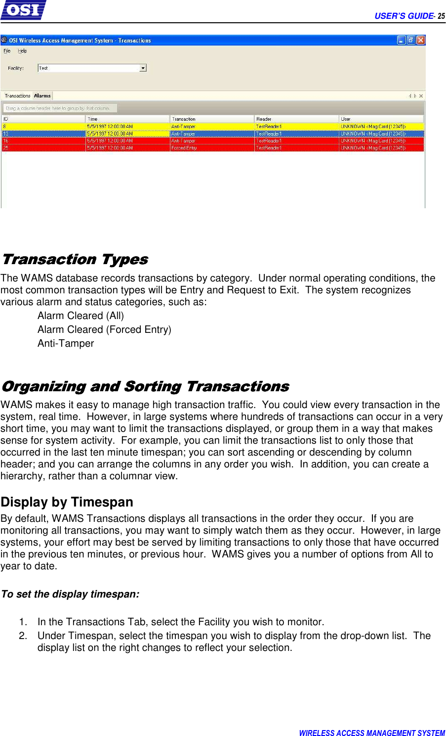      USER’S GUIDE- 25 WIRELESS ACCESS MANAGEMENT SYSTEM     Transaction TypesTransaction TypesTransaction TypesTransaction Types    The WAMS database records transactions by category.  Under normal operating conditions, the most common transaction types will be Entry and Request to Exit.  The system recognizes various alarm and status categories, such as: Alarm Cleared (All) Alarm Cleared (Forced Entry) Anti-Tamper  Organizing and Sorting TransactionsOrganizing and Sorting TransactionsOrganizing and Sorting TransactionsOrganizing and Sorting Transactions    WAMS makes it easy to manage high transaction traffic.  You could view every transaction in the system, real time.  However, in large systems where hundreds of transactions can occur in a very short time, you may want to limit the transactions displayed, or group them in a way that makes sense for system activity.  For example, you can limit the transactions list to only those that occurred in the last ten minute timespan; you can sort ascending or descending by column header; and you can arrange the columns in any order you wish.  In addition, you can create a hierarchy, rather than a columnar view. Display by Timespan By default, WAMS Transactions displays all transactions in the order they occur.  If you are monitoring all transactions, you may want to simply watch them as they occur.  However, in large systems, your effort may best be served by limiting transactions to only those that have occurred in the previous ten minutes, or previous hour.  WAMS gives you a number of options from All to year to date.  To set the display timespan:  1.  In the Transactions Tab, select the Facility you wish to monitor. 2.  Under Timespan, select the timespan you wish to display from the drop-down list.  The display list on the right changes to reflect your selection.  