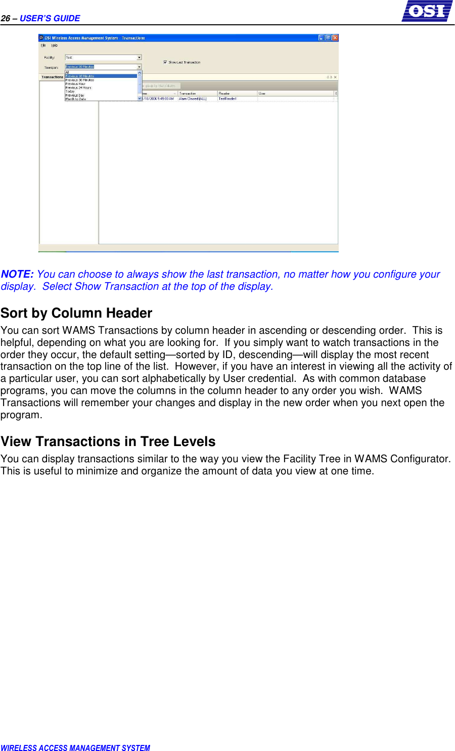 26 – USER’S GUIDE      WIRELESS ACCESS MANAGEMENT SYSTEM   NOTE: You can choose to always show the last transaction, no matter how you configure your display.  Select Show Transaction at the top of the display. Sort by Column Header You can sort WAMS Transactions by column header in ascending or descending order.  This is helpful, depending on what you are looking for.  If you simply want to watch transactions in the order they occur, the default setting—sorted by ID, descending—will display the most recent transaction on the top line of the list.  However, if you have an interest in viewing all the activity of a particular user, you can sort alphabetically by User credential.  As with common database programs, you can move the columns in the column header to any order you wish.  WAMS Transactions will remember your changes and display in the new order when you next open the program. View Transactions in Tree Levels You can display transactions similar to the way you view the Facility Tree in WAMS Configurator.  This is useful to minimize and organize the amount of data you view at one time.   