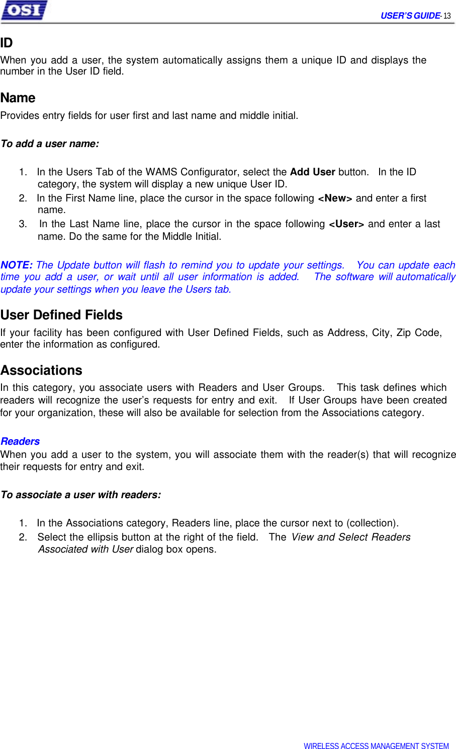USER’S GUIDE- 13 ID When you add a user, the system automatically assigns them a unique ID and displays the number in the User ID field. Name Provides entry fields for user first and last name and middle initial. To add a user name: 1. In the Users Tab of the WAMS Configurator, select the Add User button. In the ID category, the system will display a new unique User ID. 2. In the First Name line, place the cursor in the space following <New> and enter a first name. 3. In the Last Name line, place the cursor in the space following <User> and enter a last name. Do the same for the Middle Initial. NOTE: The Update button will flash to remind you to update your settings. You can update each time you add a user, or wait until all user information is added. The software will automatically update your settings when you leave the Users tab. User Defined Fields If your facility has been configured with User Defined Fields, such as Address, City, Zip Code, enter the information as configured. Associations In this category, you associate users with Readers and User Groups. This task defines which readers will recognize the user’s requests for entry and exit. If User Groups have been created for your organization, these will also be available for selection from the Associations category. Readers When you add a user to the system, you will associate them with the reader(s) that will recognize their requests for entry and exit. To associate a user with readers: 1. In the Associations category, Readers line, place the cursor next to (collection). 2. Select the ellipsis button at the right of the field. The View and Select Readers Associated with User dialog box opens. WIRELESS ACCESS MANAGEMENT SYSTEM