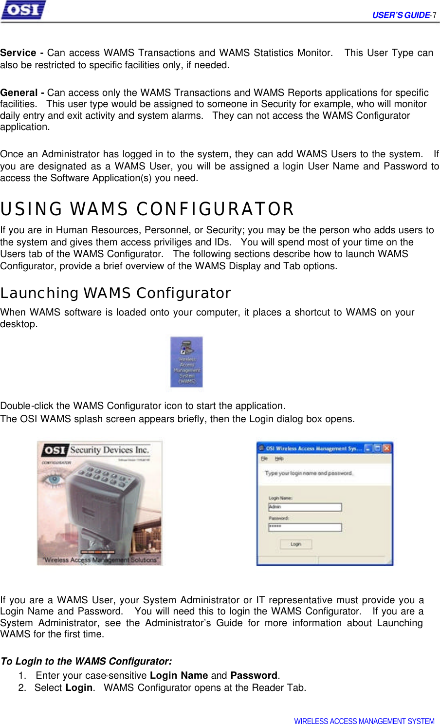 USER’S GUIDE- 7 Service - Can access WAMS Transactions and WAMS Statistics Monitor. This User Type can also be restricted to specific facilities only, if needed. General - Can access only the WAMS Transactions and WAMS Reports applications for specific facilities. This user type would be assigned to someone in Security for example, who will monitor daily entry and exit activity and system alarms. They can not access the WAMS Configurator application. Once an Administrator has logged in to the system, they can add WAMS Users to the system. If you are designated as a WAMS User, you will be assigned a login User Name and Password to access the Software Application(s) you need. USING WAMS CONFIGURATOR If you are in Human Resources, Personnel, or Security; you may be the person who adds users to the system and gives them access priviliges and IDs. You will spend most of your time on the Users tab of the WAMS Configurator. The following sections describe how to launch WAMS Configurator, provide a brief overview of the WAMS Display and Tab options. Launching WAMS Configurator When WAMS software is loaded onto your computer, it places a shortcut to WAMS on your desktop. Double-click the WAMS Configurator icon to start the application. The OSI WAMS splash screen appears briefly, then the Login dialog box opens. If you are a WAMS User, your System Administrator or IT representative must provide you a Login Name and Password. You will need this to login the WAMS Configurator. If you are a System Administrator, see the Administrator’s Guide for more information about Launching WAMS for the first time. To Login to the WAMS Configurator: 1. Enter your case-sensitive Login Name and Password. 2. Select Login. WAMS Configurator opens at the Reader Tab. WIRELESS ACCESS MANAGEMENT SYSTEM