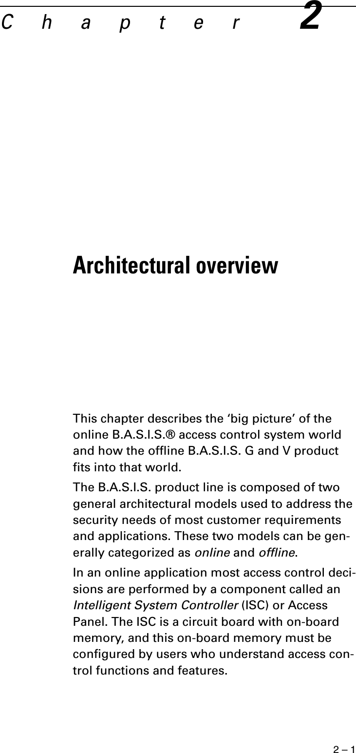 2 – 1C h a p t e r2Architectural overviewThis chapter describes the ‘big picture’ of the online B.A.S.I.S.® access control system world and how the offline B.A.S.I.S. G and V product fits into that world.The B.A.S.I.S. product line is composed of two general architectural models used to address the security needs of most customer requirements and applications. These two models can be gen-erally categorized as online and offline.In an online application most access control deci-sions are performed by a component called an Intelligent System Controller (ISC) or Access Panel. The ISC is a circuit board with on-board memory, and this on-board memory must be configured by users who understand access con-trol functions and features.
