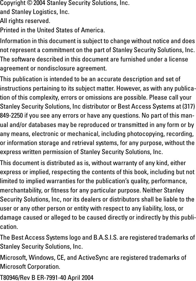 Copyright © 2004 Stanley Security Solutions, Inc. and Stanley Logistics, Inc.All rights reserved. Printed in the United States of America.Information in this document is subject to change without notice and does not represent a commitment on the part of Stanley Security Solutions, Inc. The software described in this document are furnished under a license agreement or nondisclosure agreement. This publication is intended to be an accurate description and set of instructions pertaining to its subject matter. However, as with any publica-tion of this complexity, errors or omissions are possible. Please call your Stanley Security Solutions, Inc distributor or Best Access Systems at (317) 849-2250 if you see any errors or have any questions. No part of this man-ual and/or databases may be reproduced or transmitted in any form or by any means, electronic or mechanical, including photocopying, recording, or information storage and retrieval systems, for any purpose, without the express written permission of Stanley Security Solutions, Inc.This document is distributed as is, without warranty of any kind, either express or implied, respecting the contents of this book, including but not limited to implied warranties for the publication’s quality, performance, merchantability, or fitness for any particular purpose. Neither Stanley Security Solutions, Inc, nor its dealers or distributors shall be liable to the user or any other person or entity with respect to any liability, loss, or damage caused or alleged to be caused directly or indirectly by this publi-cation.The Best Access Systems logo and B.A.S.I.S. are registered trademarks of Stanley Security Solutions, Inc.Microsoft, Windows, CE, and ActiveSync are registered trademarks of Microsoft Corporation.T80946/Rev B ER-7991-40 April 2004