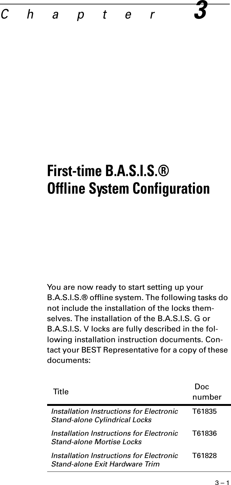 3 – 1C h a p t e r3First-time B.A.S.I.S.® Offline System ConfigurationYou are now ready to start setting up your B.A.S.I.S.® offline system. The following tasks do not include the installation of the locks them-selves. The installation of the B.A.S.I.S. G or B.A.S.I.S. V locks are fully described in the fol-lowing installation instruction documents. Con-tact your BEST Representative for a copy of these documents: Title  Doc numberInstallation Instructions for Electronic Stand-alone Cylindrical LocksT61835Installation Instructions for Electronic Stand-alone Mortise LocksT61836Installation Instructions for Electronic Stand-alone Exit Hardware TrimT61828
