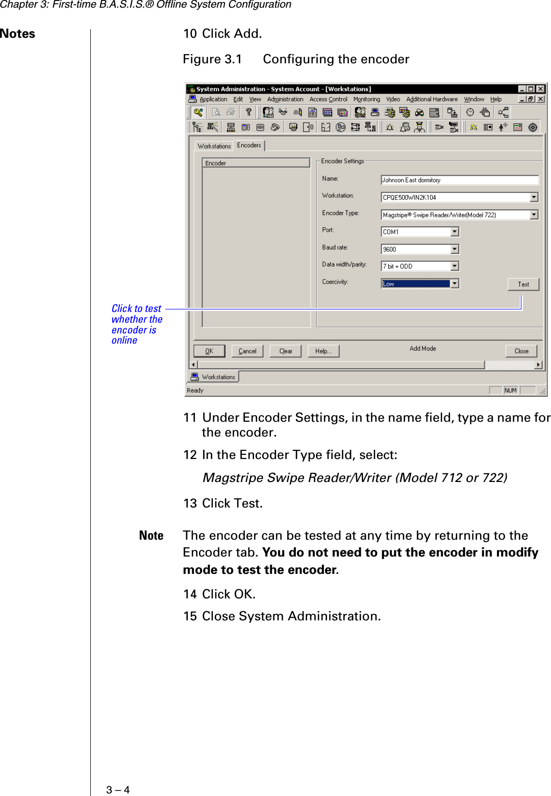 Chapter 3: First-time B.A.S.I.S.® Offline System Configuration3 – 4Notes 10 Click Add.11 Under Encoder Settings, in the name field, type a name for the encoder. 12 In the Encoder Type field, select:Magstripe Swipe Reader/Writer (Model 712 or 722)13 Click Test.Note The encoder can be tested at any time by returning to the Encoder tab. You do not need to put the encoder in modify mode to test the encoder.14 Click OK.15 Close System Administration.Figure 3.1  Configuring the encoderClick to test whether the encoder is online