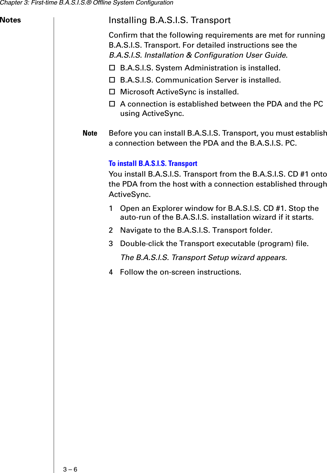 Chapter 3: First-time B.A.S.I.S.® Offline System Configuration3 – 6Notes Installing B.A.S.I.S. TransportConfirm that the following requirements are met for running B.A.S.I.S. Transport. For detailed instructions see the B.A.S.I.S. Installation &amp; Configuration User Guide.B.A.S.I.S. System Administration is installed.B.A.S.I.S. Communication Server is installed.Microsoft ActiveSync is installed.A connection is established between the PDA and the PC using ActiveSync.Note Before you can install B.A.S.I.S. Transport, you must establish a connection between the PDA and the B.A.S.I.S. PC.To install B.A.S.I.S. TransportYou install B.A.S.I.S. Transport from the B.A.S.I.S. CD #1 onto the PDA from the host with a connection established through ActiveSync.1 Open an Explorer window for B.A.S.I.S. CD #1. Stop the auto-run of the B.A.S.I.S. installation wizard if it starts.2 Navigate to the B.A.S.I.S. Transport folder.3 Double-click the Transport executable (program) file.The B.A.S.I.S. Transport Setup wizard appears.4 Follow the on-screen instructions.