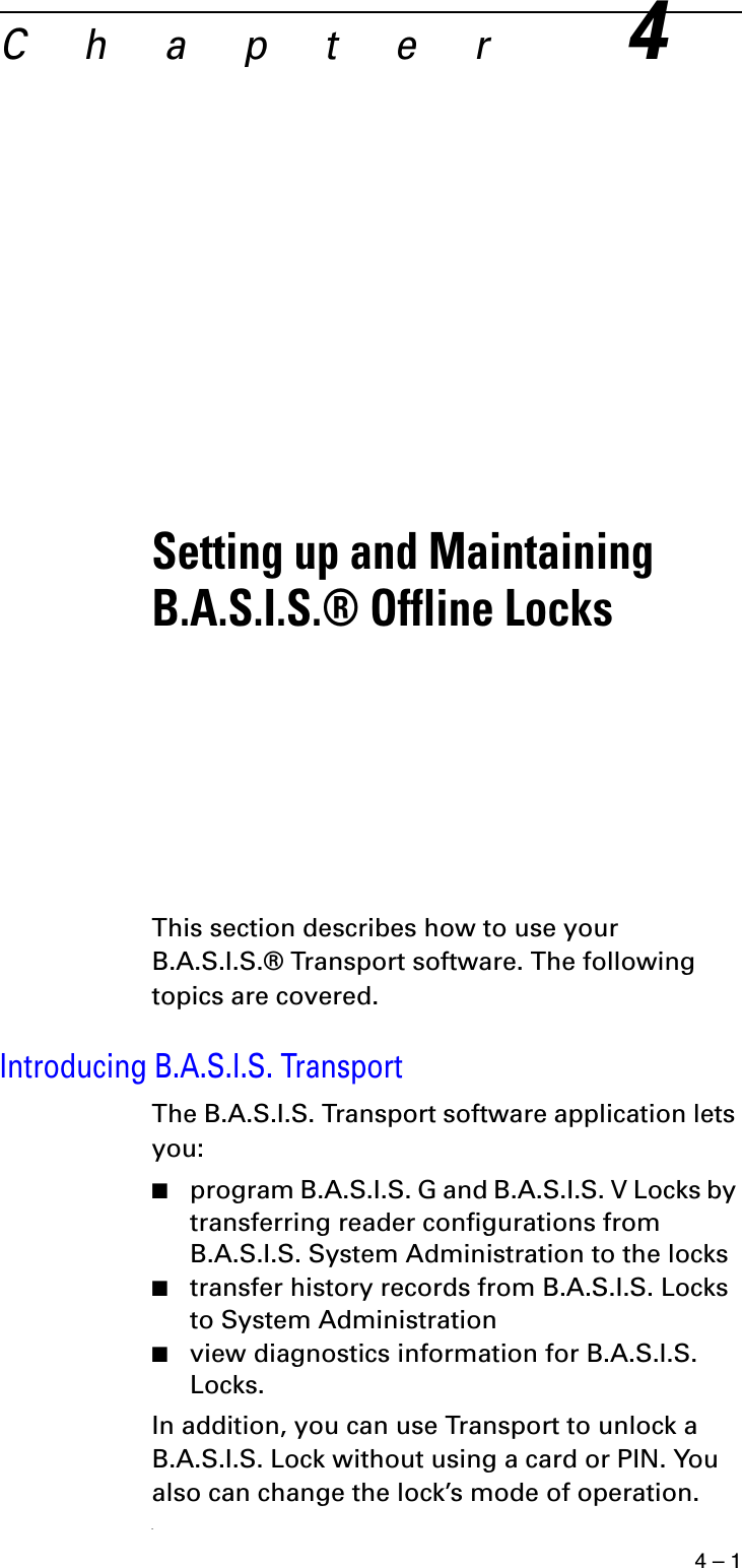 4 – 1Chapter4Setting up and Maintaining B.A.S.I.S.® Offline Locks This section describes how to use your B.A.S.I.S.® Transport software. The following topics are covered.Introducing B.A.S.I.S. TransportThe B.A.S.I.S. Transport software application lets you:■program B.A.S.I.S. G and B.A.S.I.S. V Locks by transferring reader configurations from B.A.S.I.S. System Administration to the locks■transfer history records from B.A.S.I.S. Locks to System Administration■view diagnostics information for B.A.S.I.S. Locks.In addition, you can use Transport to unlock a B.A.S.I.S. Lock without using a card or PIN. You also can change the lock’s mode of operation..
