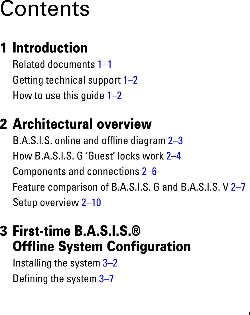 iContents1 IntroductionRelated documents 1–1Getting technical support 1–2How to use this guide 1–22 Architectural overviewB.A.S.I.S. online and offline diagram 2–3How B.A.S.I.S. G ‘Guest’ locks work 2–4Components and connections 2–6Feature comparison of B.A.S.I.S. G and B.A.S.I.S. V 2–7Setup overview 2–103 First-time B.A.S.I.S.® Offline System ConfigurationInstalling the system 3–2Defining the system 3–7