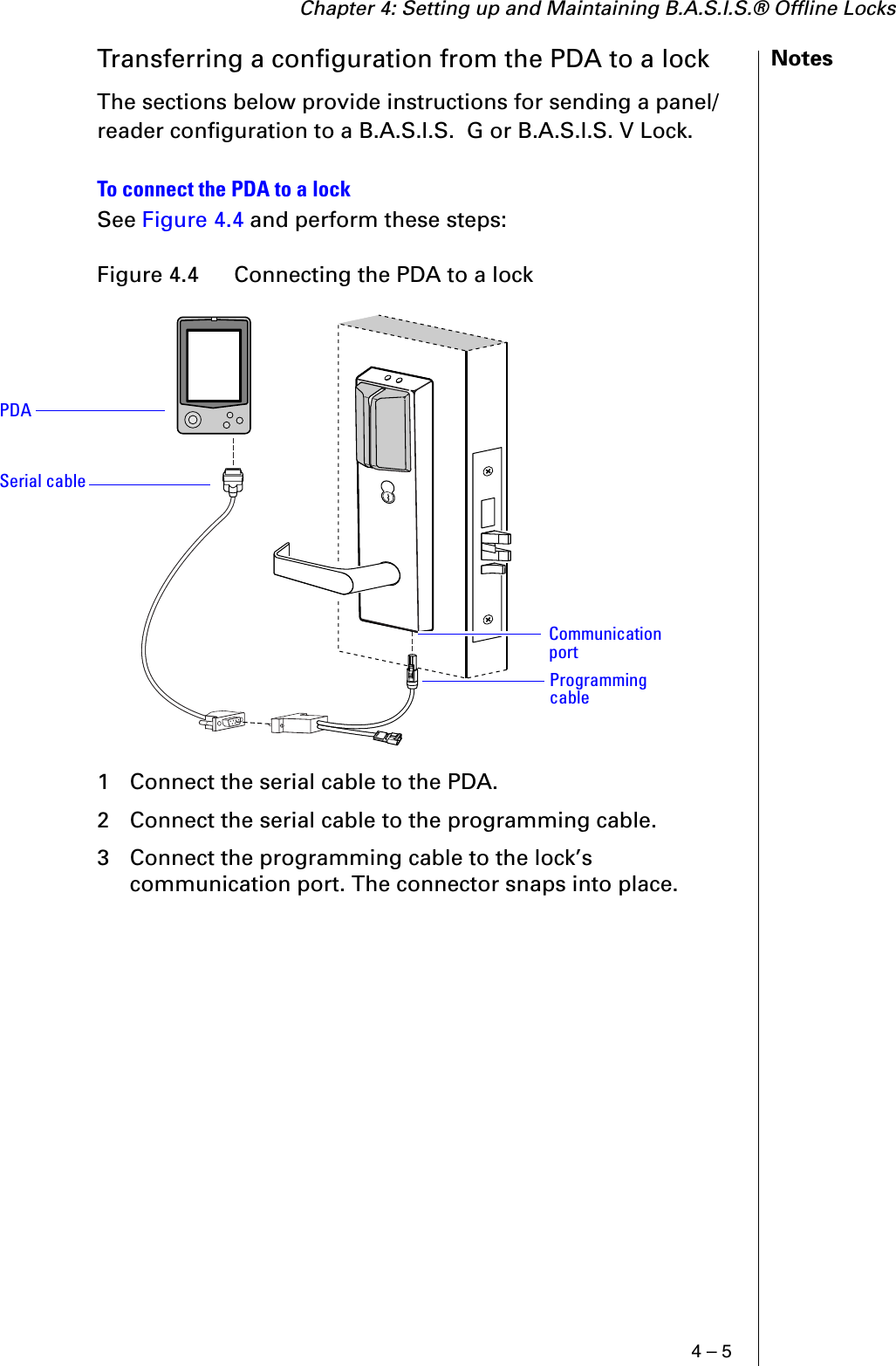 Chapter 4: Setting up and Maintaining B.A.S.I.S.® Offline Locks4 – 5NotesTransferring a configuration from the PDA to a lockThe sections below provide instructions for sending a panel/reader configuration to a B.A.S.I.S.  G or B.A.S.I.S. V Lock.To connect the PDA to a lockSee Figure 4.4 and perform these steps:1 Connect the serial cable to the PDA.2 Connect the serial cable to the programming cable.3 Connect the programming cable to the lock’s communication port. The connector snaps into place.Figure 4.4  Connecting the PDA to a lockPDASerial cableProgramming cableCommunication port