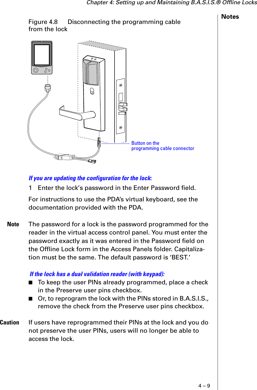 Chapter 4: Setting up and Maintaining B.A.S.I.S.® Offline Locks4 – 9NotesIf you are updating the configuration for the lock:1 Enter the lock’s password in the Enter Password field.For instructions to use the PDA’s virtual keyboard, see the documentation provided with the PDA.Note The password for a lock is the password programmed for the reader in the virtual access control panel. You must enter the password exactly as it was entered in the Password field on the Offline Lock form in the Access Panels folder. Capitaliza-tion must be the same. The default password is ‘BEST.’ If the lock has a dual validation reader (with keypad):■To keep the user PINs already programmed, place a check in the Preserve user pins checkbox.■Or, to reprogram the lock with the PINs stored in B.A.S.I.S., remove the check from the Preserve user pins checkbox.Caution If users have reprogrammed their PINs at the lock and you do not preserve the user PINs, users will no longer be able to access the lock.Figure 4.8  Disconnecting the programming cable from the lockButton on theprogramming cable connector