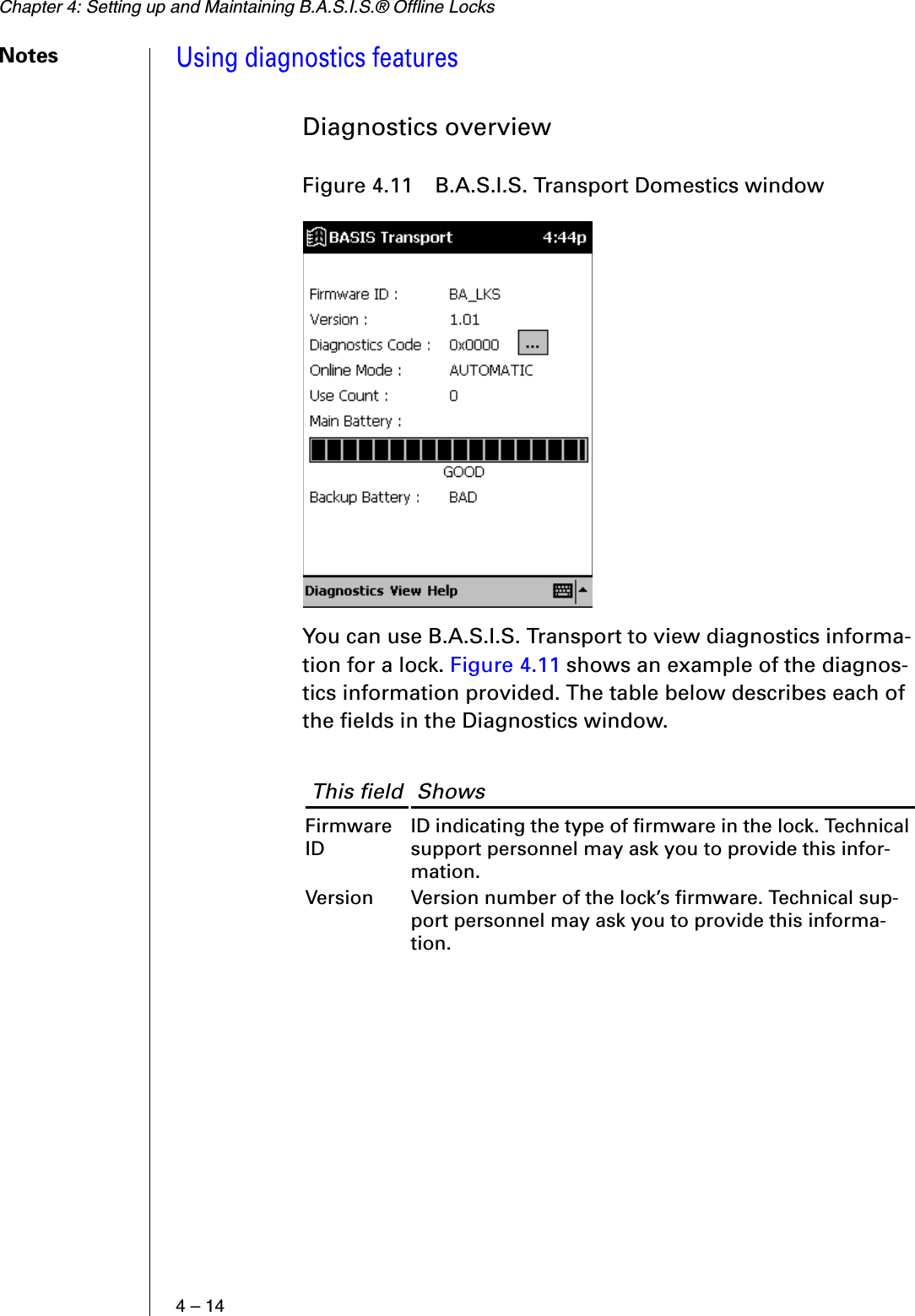 Chapter 4: Setting up and Maintaining B.A.S.I.S.® Offline Locks4 – 14NotesUsing diagnostics featuresDiagnostics overviewYou can use B.A.S.I.S. Transport to view diagnostics informa-tion for a lock. Figure 4.11 shows an example of the diagnos-tics information provided. The table below describes each of the fields in the Diagnostics window.Figure 4.11  B.A.S.I.S. Transport Domestics window This field  ShowsFirmware IDID indicating the type of firmware in the lock. Technical support personnel may ask you to provide this infor-mation.Version Version number of the lock’s firmware. Technical sup-port personnel may ask you to provide this informa-tion.