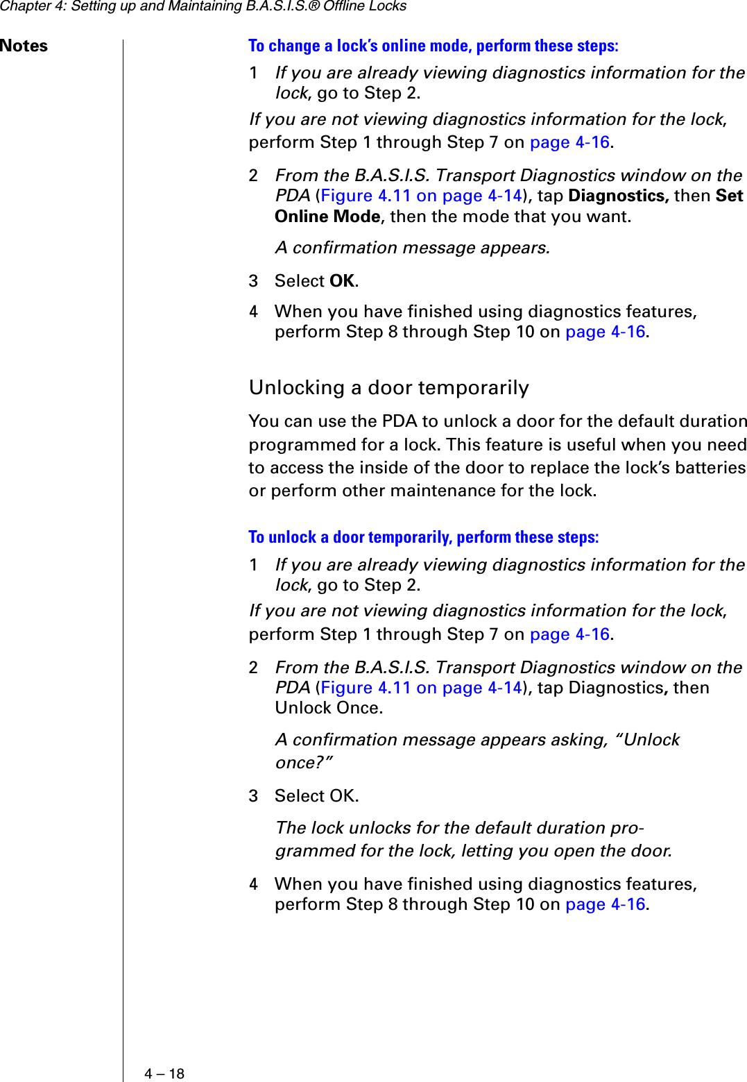Chapter 4: Setting up and Maintaining B.A.S.I.S.® Offline Locks4 – 18Notes To change a lock’s online mode, perform these steps:1If you are already viewing diagnostics information for the lock, go to Step 2.If you are not viewing diagnostics information for the lock, perform Step 1 through Step 7 on page 4-16.2From the B.A.S.I.S. Transport Diagnostics window on the PDA (Figure 4.11 on page 4-14), tap Diagnostics, then Set Online Mode, then the mode that you want.A confirmation message appears.3 Select OK.4 When you have finished using diagnostics features, perform Step 8 through Step 10 on page 4-16.Unlocking a door temporarilyYou can use the PDA to unlock a door for the default duration programmed for a lock. This feature is useful when you need to access the inside of the door to replace the lock’s batteries or perform other maintenance for the lock.To unlock a door temporarily, perform these steps:1If you are already viewing diagnostics information for the lock, go to Step 2.If you are not viewing diagnostics information for the lock, perform Step 1 through Step 7 on page 4-16.2From the B.A.S.I.S. Transport Diagnostics window on the PDA (Figure 4.11 on page 4-14), tap Diagnostics, then Unlock Once.A confirmation message appears asking, “Unlock once?”3 Select OK.The lock unlocks for the default duration pro-grammed for the lock, letting you open the door.4 When you have finished using diagnostics features, perform Step 8 through Step 10 on page 4-16.